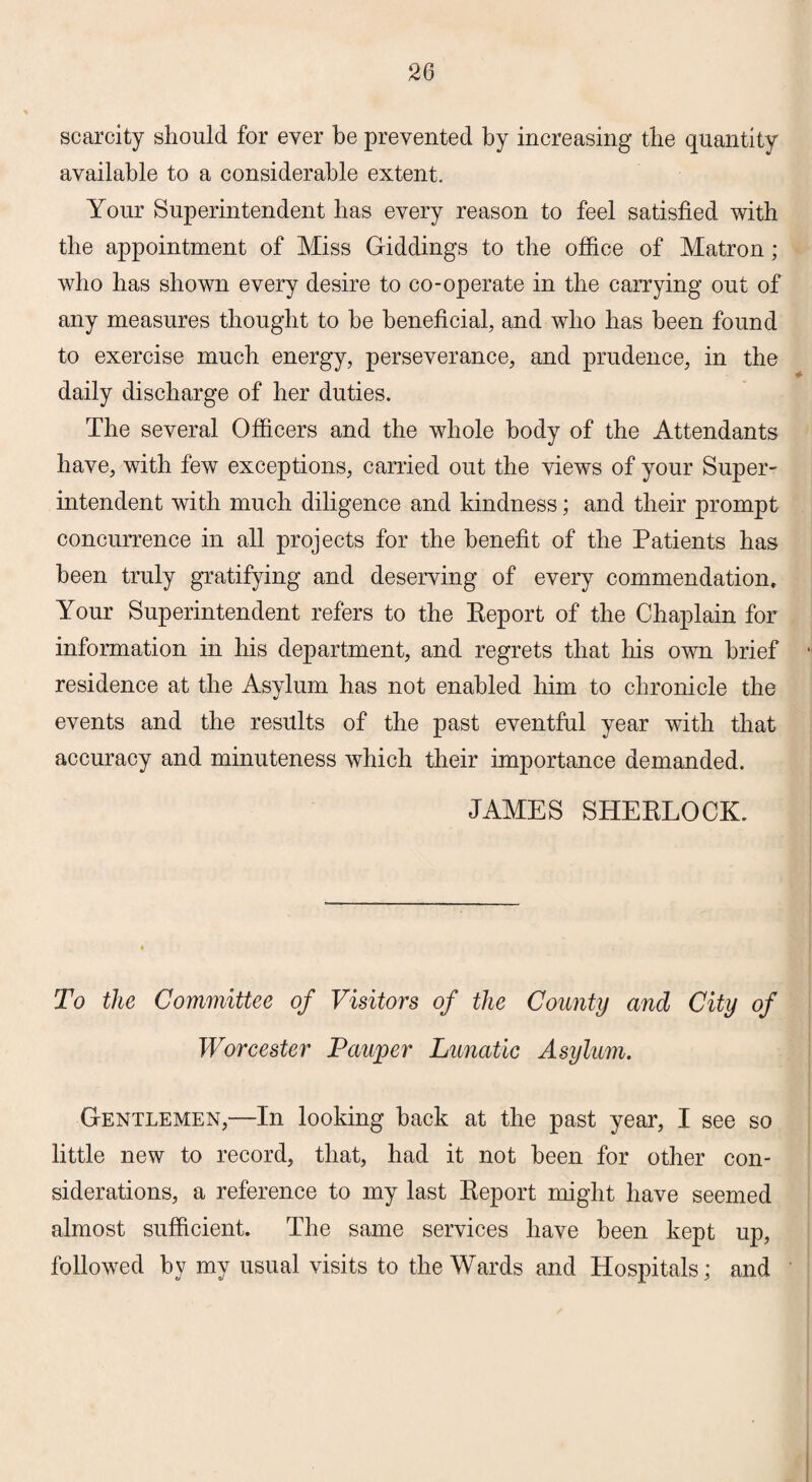 scarcity should for ever be prevented by increasing the quantity available to a considerable extent. Your Superintendent lias every reason to feel satisfied with the appointment of Miss Giddings to the office of Matron; who has shown every desire to co-operate in the carrying out of any measures thought to he beneficial, and who has been found to exercise much energy, perseverance, and prudence, in the daily discharge of her duties. The several Officers and the whole body of the Attendants have, with few exceptions, carried out the views of your Super¬ intendent with much diligence and kindness; and their prompt concurrence in all projects for the benefit of the Patients has been truly gratifying and deserving of every commendation. Your Superintendent refers to the Report of the Chaplain for information in his department, and regrets that his own brief • residence at the Asylum has not enabled him to chronicle the events and the results of the past eventful year with that accuracy and minuteness which their importance demanded. JAMES SHERLOCK. To the Committee of Visitors of the County and City of Worcester Pauper Lunatic Asylum. Gentlemen,—In looking hack at the past year, I see so little new to record, that, had it not been for other con¬ siderations, a reference to my last Report might have seemed almost sufficient. The same services have been kept up, followed by my usual visits to the Wards and Hospitals; and