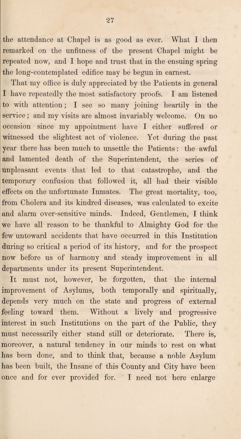 the attendance at Chapel is as good as ever. What I then remarked on the unfitness of the present Chapel might be repeated now, and I hope and trust that in the ensuing spring the long-contemplated edifice may he begun in earnest. That my office is duly appreciated by the Patients in general I have repeatedly the most satisfactory proofs. I am listened to with attention; I see so many joining heartily in the service; and my visits are almost invariably welcome. On no occasion since my appointment have I either suffered or witnessed the slightest act of violence. Yet during the past year there has been much to unsettle the Patients: the awful and lamented death of the Superintendent, the series of unpleasant events that led to that catastrophe, and the temporary confusion that followed it, all had their visible effects on the unfortunate Inmates. The great mortality, too, from Cholera and its kindred diseases, was calculated to excite and alarm over-sensitive minds. Indeed, Gentlemen, I think \ we have all reason to he thankful to Almighty God for the few untoward accidents that have occurred in this Institution during so critical a period of its history, and for the prospect now before us of harmony and steady improvement in all departments under its present Superintendent. It must not, however, he forgotten, that the internal improvement of Asylums, both temporally and spiritually, depends very much on the state and progress of external feeling toward them. Without a lively and progressive interest in such Institutions on the part of the Public, they must necessarily either stand still or deteriorate. There is, moreover, a natural tendency in our minds to rest on what has been done, and to think that, because a noble Asylum has been built, the Insane of this County and City have been once and for ever provided for. I need not here enlarge