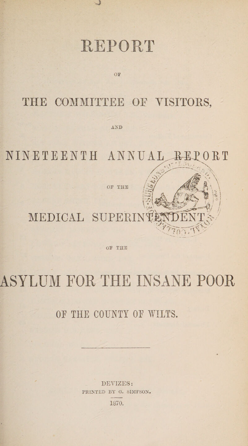 4 REPORT THE COMMITTEE OF VISITORS, AND NINETEENTH ANN UAL. HE I* ORT OF TUB MEDICAL / / s/ <^iy. li T.y Vo fm/Vv- OF THE ASYLUM FOR THE INSANE POOR OF THE COUNTY OF WILTS. DEVIZES: FEINTED BY G. SIMPSON. 1870.