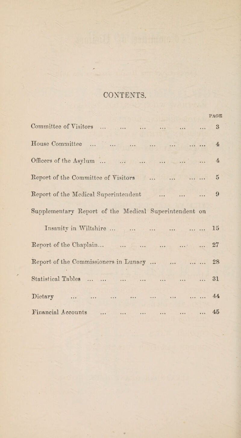 CONTENTS. PAGE Committee of Visitors ... ... House Committee ... ... ... ... ... . Officers of the Asylum ... ... ... ... ... Report of the Committee of Visitors ... ... . Report of the Medical Superintendent Supplementary Report of the Medical Superintendent on Insanity in Wiltshire ... ... ... ... . Report of the Chaplain... Report of the Commissioners in Lunacy ... ... . Statistical Tables . Dietary ... ... ... ... ... . Financial Accounts 3 4 4 5 9 15 27 28 31 44 45