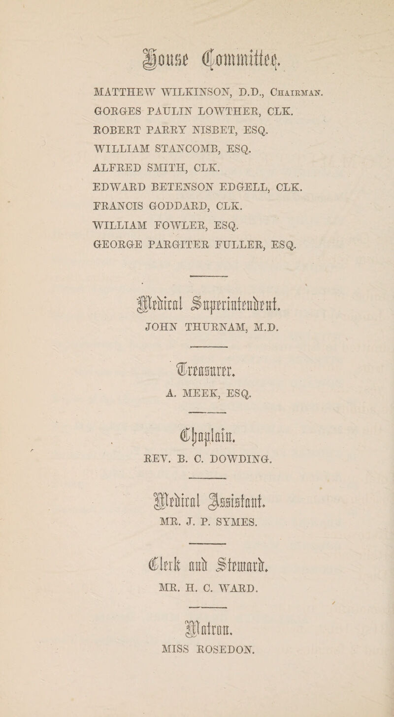 MATTHEW WILKINSON, D.D., Chairman. GORGES PAULIN LOWTHER, CLK. ROBERT PARRY NISBET, ESQ. WILLIAM STANCOMB, ESQ. ALFRED SMITH, CLK. EDWARD BETENSON ED CELL, CLK. FRANCIS GODDARD, CLK. WILLIAM FOWLER, ESQ. GEORGE PARGITER FULLER, ESQ. fprMral Supmatinikifi JOHN THURNAM, M.D. A. MEEK, ESQ. REY. B. C. DOWDING. Spiral ^mblrnt MR. J. P. SYMES, €\uk ml Stature MR. II. C. WARD. ItfitroiL MISS ROSE DON.