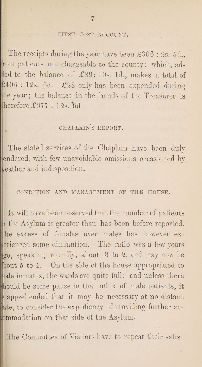 FIRST COST ACCOUNT. r * The receipts during the year have been £306 ; 2s. 5cL, torn patients not chargeable to the county; which, ad- led to the balance of £89: 10s. Id., makes a total of 6405 : 12s. 6d. £28 only has been expended during .he year; the balance in the hands of the Treasurer is therefore £377 : 12s. Bd. chaplain’s report. The stated services of the Chaplain have been duly hendered, with few unavoidable omissions occasioned by reather and indisposition. CONDITION AND MANAGEMENT OF THE HOUSE. It will have been observed that the number of patients In the Asylum is greater than has been before reported, he excess of females over males has however ex- erienced some diminution. The ratio was a few years go, speaking roundly, about 3 to 2, and may now be [Ibout 5 to 4. On the side of the house appropriated to nale inmates, the wards are quite full; and unless there lould be some pause in the influx of male patients, it ; apprehended that it may be necessary at no distant [fete, to consider the expediency of providing further ac- immodation on that side of the Asylum. The Committee of Visitors have to repeat their satis-