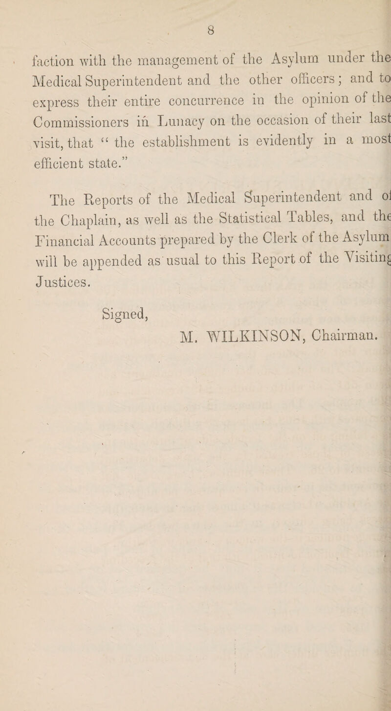 faction with the management of the Asylum under the Medical Superintendent and the other officers; and to express their entire concurrence in the opinion of the Commissioners in Lunacy on the occasion ol their last visit, that “ the establishment is evidently in a most efficient state.” The Reports of the Medical Superintendent and oi the Chaplain, as well as the Statistical Tables, and the Financial Accounts prepared by the Clerk of the Asylum will be appended as usual to this Report of the Visiting Justices. Signed, M, WILKINSON, Chairman.