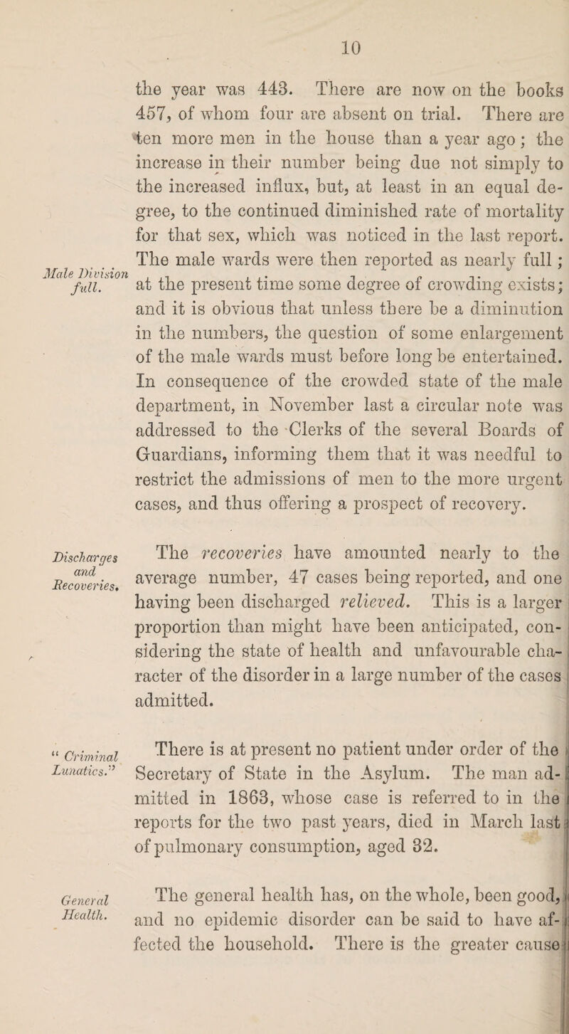 Male lHvisit full. Discharges and Recoveries, “ Criminal Lunatics.'’ General Health. the year was 443. There are now on the books 457, of whom four are absent on trial. There are 4en more men in the house than a year ago; the increase in their number being due not simply to the increased influx, hut, at least in an equal de¬ gree, to the continued diminished rate of mortality for that sex, which was noticed in the last report. The male wards were then reported as nearly full; at the present time some degree of crowding exists; and it is obvious that unless there be a diminution in the numbers, the question of some enlargement of the male wards must before long be entertained. In consequence of the crowded state of the male department, in November last a circular note was addressed to the Clerks of the several Boards of Guardians, informing them that it was needful to restrict the admissions of men to the more urgent cases, and thus offering a prospect of recovery. The recoveries have amounted nearly to the average number, 47 cases being reported, and one having been discharged relieved. This is a larger proportion than might have been anticipated, con¬ sidering the state of health and unfavourable cha¬ racter of the disorder in a large number of the cases admitted. There is at present no patient under order of the Secretary of State in the Asylum. The man ad- ; rnitted in 1868, whose case is referred to in the i reports for the two past years, died in March last i of pulmonary consumption, aged 82. The general health has, on the whole, been good, h and no epidemic disorder can be said to have af-| fected the household. There is the greater cause ii