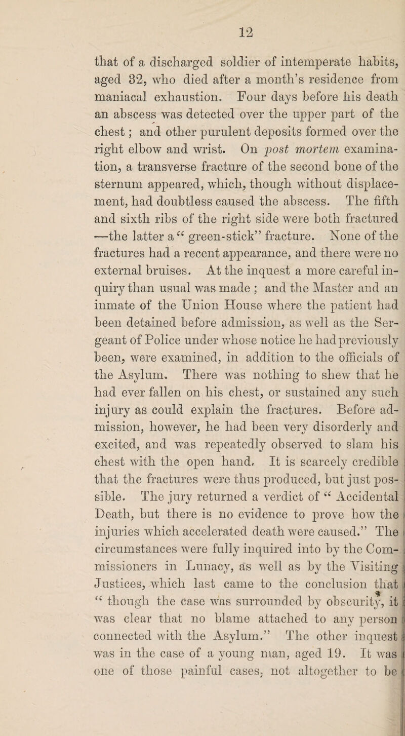 that of a discharged soldier of intemperate habits, aged 32, who died after a month’s residence from maniacal exhaustion. Four days before his death an abscess was detected over the upper part of the chest; and other purulent deposits formed over the right elbow and wrist. On 'post mortem examina¬ tion, a transverse fracture of the second hone of the sternum appeared, which, though without displace¬ ment, had doubtless caused the abscess. The fifth and sixth ribs of the right side were both fractured —the latter a u green-stick” fracture. None of the fractures had a recent appearance, and there were no external bruises. At the inquest a more careful in¬ quiry than usual was made ; and the Master and an inmate of the Union House where the patient had been detained before admission, as well as the Ser¬ geant of Police under whose notice he had previously been, were examined, in addition to the officials of the Asylum. There was nothing to shew that he had ever fallen on his chest, or sustained any such injury as could explain the fractures. Before ad¬ mission, however, he had been very disorderly and excited, and was repeatedly observed to slam his ; chest with the open hand. It is scarcely credible that the fractures were thus produced, but just pos¬ sible. The jury returned a verdict of “ Accidental Death, but there is no evidence to prove how the injuries which accelerated death were caused.” The circumstances were fully inquired into by the Com¬ missioners in Lunacy, as well as by the Visiting \ Justices, which last came to the conclusion that it “ though the case was surrounded by obscurity, it was clear that no blame attached to any person connected with the Asylum.” The other inquest i was in the case of a young man, aged 19. It was one of those painful cases, not altogether to be <