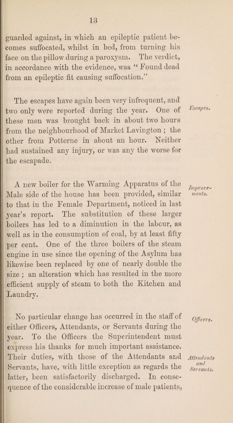 18 guarded against, in which an epileptic patient be¬ comes suffocated, whilst in bed, from turning his face on the pillow during a paroxysm. The verdict, in accordance with the evidence, was “ Found dead from an epileptic fit causing suffocation.” The escapes have again been very infrequent, and two only were reported during the year. One of these men was brought back in about two hours from the neighbourhood of Market Lavington ; the other from Potterne in about an hour. Neither had sustained any injury, or was any the worse for the escapade. A new boiler for the Warming Apparatus of the Male side of the house has been provided, similar to that in the Female Department, noticed in last year’s report. The substitution of these larger boilers has led to a diminution in the labour, as well as in the consumption of coal, by at least fifty per cent. One of the three boilers of the steam engine in use since the opening of the Asylum has likewise been replaced by one of nearly double the size ; an alteration which has resulted in the more efficient supply of steam to both the Kitchen and Laundry. No particular change has occurred in the staff of either Officers, Attendants, or Servants during the year. To the Officers the Superintendent must express his thanks for much important assistance. Their duties, with those of the Attendants and Servants, have, with little exception as regards the latter, been satisfactorily discharged. In conse¬ quence of the considerable increase of male patients, Escapes. Improve¬ ments. Officers. Attendants and Servants.