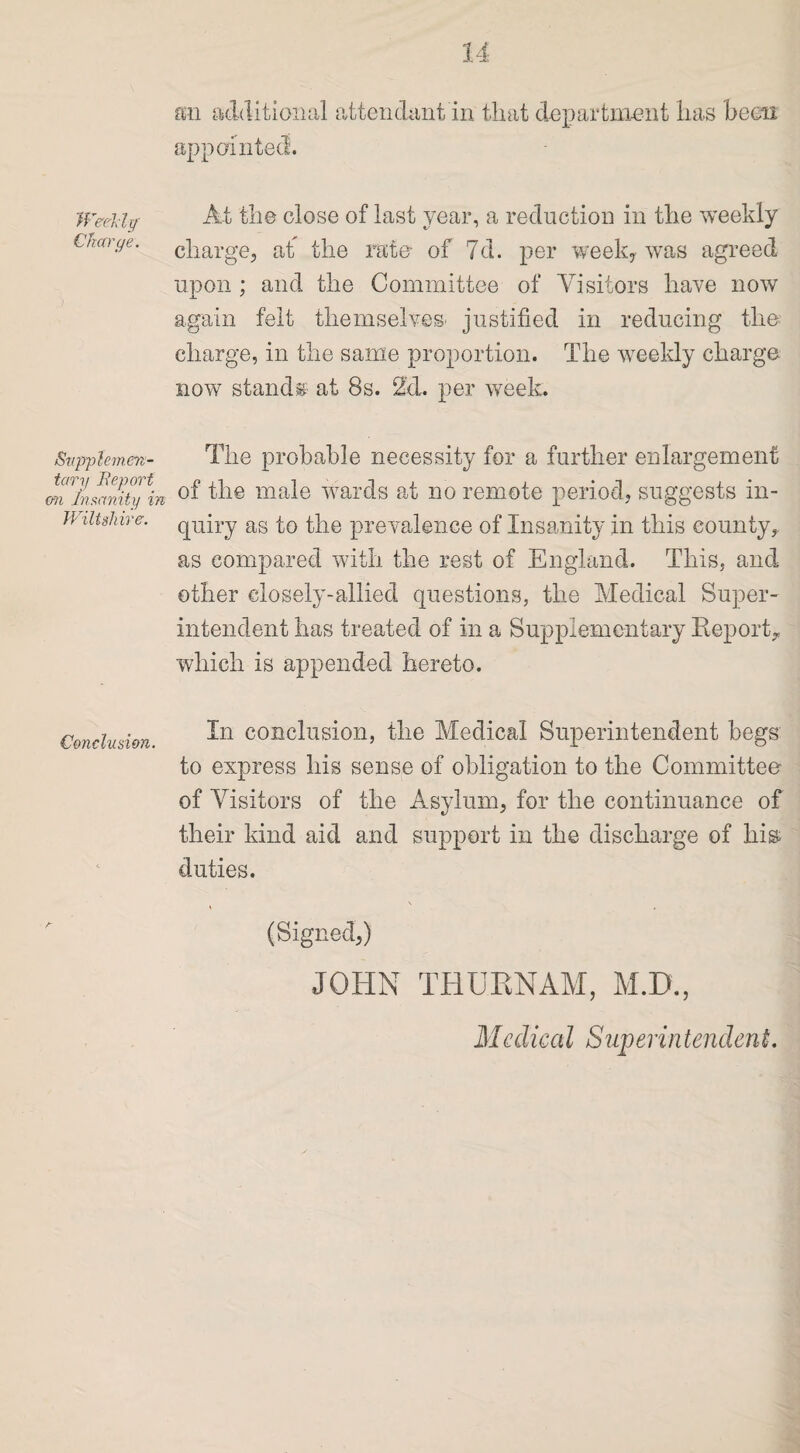 Weekly Charge. Supplemen¬ tary deport on Insanity in Wiltshire. Conclusion. a:n additional attendant in that department has been appointed. At the close of last year, a reduction in the weekly charge, at the rate of 7d. per week, was agreed upon ; and the Committee of Visitors have now again felt themselves- justified in reducing the charge, in the same proportion. The weekly charge now stands at 8s. 2d. per week. The probable necessity for a further enlargement of the male wards at no remote period, suggests in¬ quiry as to the prevalence of Insanity in this county, as compared with the rest of England. This, and other closely-allied questions, the Medical Super¬ intendent has treated of in a Supplementary Report^ which is appended hereto. In conclusion, the Medical Superintendent begs to express his sense of obligation to the Committee of Visitors of the Asylum, for the continuance of their kind aid and support in the discharge of liia duties. (Signed,) JOHN THU.RNAM, M.D., Medical Superintendent.