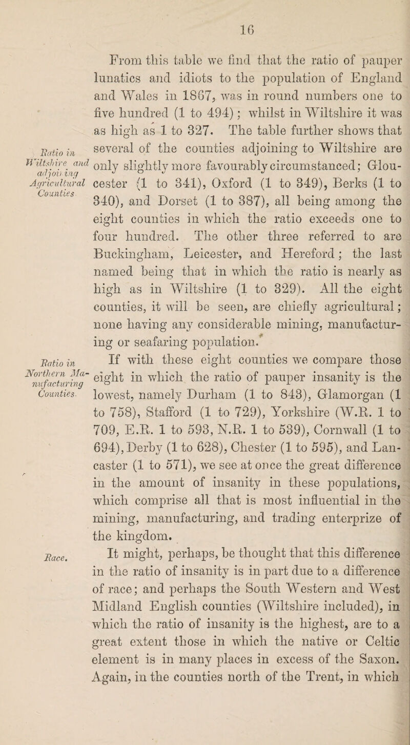 Uatio in Wiltshire and adj oiling Agricultural Counties Uatio in Northern Ma¬ nufacturing Counties. Face. From this table we find that the ratio of pauper lunatics and idiots to the population of England and Wales in 1867? was in round numbers one to five hundred (1 to 494); whilst in Wiltshire it was * as high as 1 to 827. The table further shows that several of the counties adjoining to Wiltshire are only slightly more favourably circumstanced; Glou¬ cester (1 to 841), Oxford (1 to 349), Berks (1 to 340), and Dorset (1 to 387), all being among the eight counties in which the ratio exceeds one to four hundred. The other three referred to are Buckingham, Leicester, and Hereford; the last named being that in which the ratio is nearly as high as in Wiltshire (1 to 329). All the eight counties, it will be seen, are chiefly agricultural; none having any considerable mining, manufactur¬ ing or seafaring population. If with these eight counties we compare those eight in which the ratio of pauper insanity is the lowest, namely Durham (1 to 843), Glamorgan (1 to 758), Stafford (1 to 729), Yorkshire (W.B. 1 to 709, E.R. 1 to 593, N.R.. 1 to 539), Cornwall (1 to 694), Derby (1 to 628), Chester (1 to 595), and Lan¬ caster (1 to 571), we see at once the great difference in the amount of insanity in these populations, which comprise all that is most influential in the mining, manufacturing, and trading enterprize of the kingdom. It might, perhaps, be thought that this difference in the ratio of insanity is in part due to a difference of race; and perhaps the South Western and West Midland English counties (Wiltshire included), in which the ratio of insanity is the highest, are to a great extent those in which the native or Celtic element is in many places in excess of the Saxon. Again, in the counties north of the Trent, in which