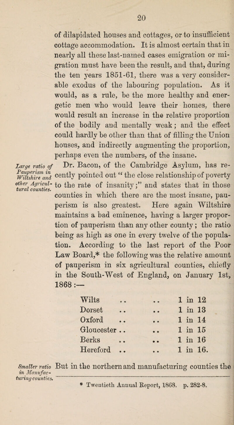 of dilapidated houses and cottages, or to insufficient cottage accommodation. It is almost certain that in nearly all these last-named cases emigration or mi¬ gration must have been the result, and that, during * the ten years 1851-61, there was a very consider¬ able exodus of the labouring population. As it would, as a rule, be the more healthy and ener¬ getic men who would leave their homes, there would result an increase in the relative proportion of the bodily and mentally weak; and the effect could hardly be other than that of filling the Union houses, and indirectly augmenting the proportion, perhaps even the numbers, of the insane. Large ratio of Dr. Bacon, of the Cambridge Asylum, has re- wiUshSTand cenfty pointed out “ the close relationship of poverty other Agncul- the rate of insanity;” and states that in those turat counties. ... counties in which there are the most insane, pau¬ perism is also greatest. Here again Wiltshire maintains a. bad eminence, having a larger propor¬ tion of pauperism than any other county ; the ratio being as high as one in every twelve of the popula¬ tion. According to the last report of the Poor Law Board,* the following was the relative amount of pauperism in six agricultural counties, chiefly in the South- West of England, on January 1st, 1868 :— Wilts • • 1 in 12 Dorset • • 1 in 13 Oxford • • 1 in 14 Gloucester .. • • 1 in 15 Berks • • 1 in 16 Hereford .. s • 1 in 16. Smaller ratio But in the northern and manufacturing counties the in Manufac¬ turing counties. # Twentieth Annual Beport, 1868. p. 282-8.