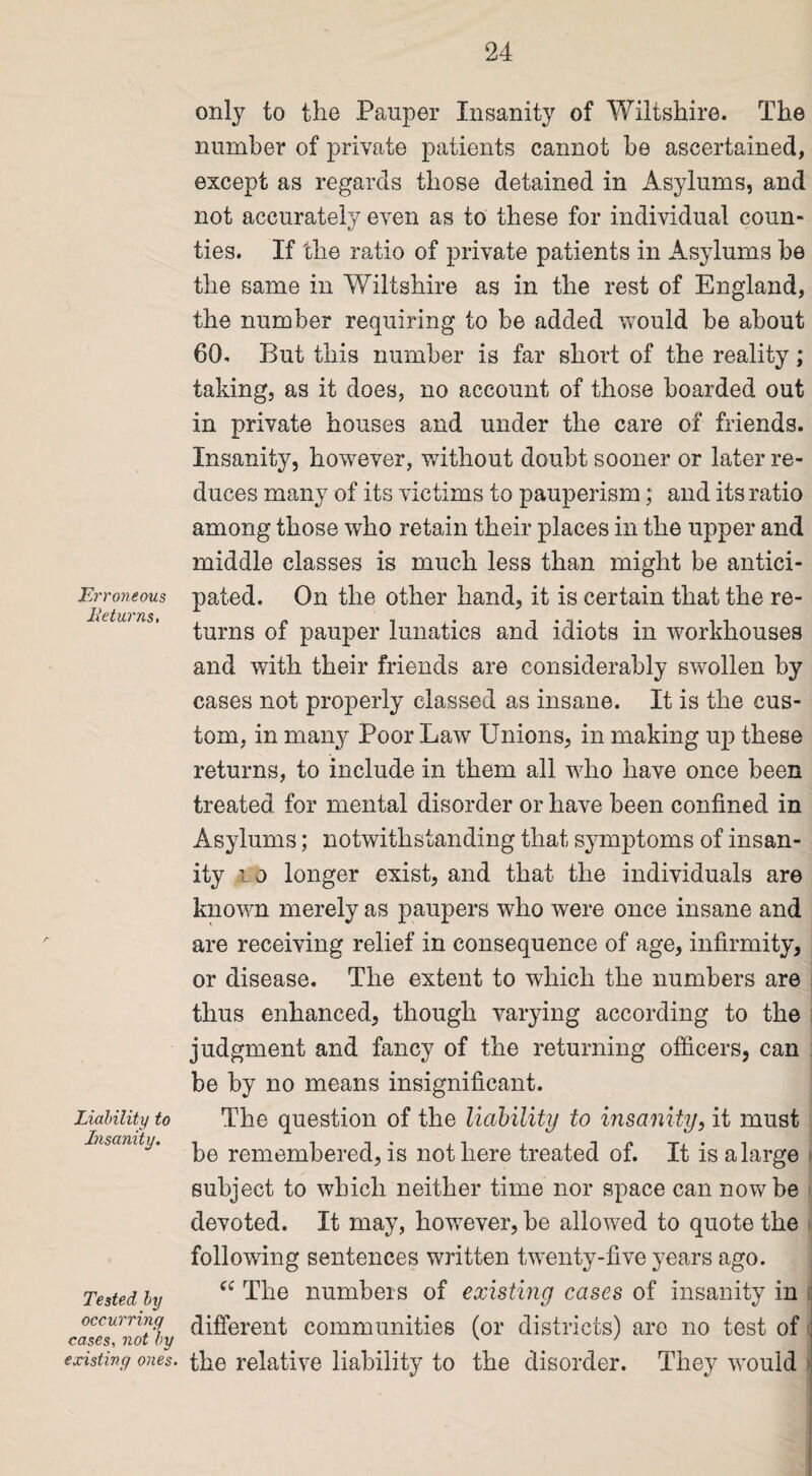 Erroneous lie turns. Liability to Insanity. Tested by occurring cases, not by existing ones. only to the Pauper Insanity of Wiltshire. The number of private patients cannot he ascertained, except as regards those detained in Asylums, and not accurately even as to these for individual coun¬ ties. If the ratio of private patients in Asylums be the same in Wiltshire as in the rest of England, the number requiring to be added would be about 60. But this number is far short of the reality; taking, as it does, no account of those boarded out in private houses and under the care of friends. Insanity, however, without doubt sooner or later re¬ duces many of its victims to pauperism; and its ratio among those who retain their places in the upper and middle classes is much less than might be antici¬ pated. On the other hand, it is certain that the re¬ turns of pauper lunatics and idiots in workhouses and with their friends are considerably swollen by cases not properly classed as insane. It is the cus¬ tom, in many Poor Law Unions, in making up these returns, to include in them all who have once been treated for mental disorder or have been confined in Asylums; notwithstanding that symptoms of insan¬ ity t o longer exist, and that the individuals are known merely as paupers who were once insane and are receiving relief in consequence of age, infirmity, or disease. The extent to which the numbers are thus enhanced, though varying according to the judgment and fancy of the returning officers, can be by no means insignificant. The question of the liability to insanity, it must be remembered, is not here treated of. It is a large subject to which neither time nor space can now be devoted. It may, however, be allowed to quote the following sentences written twenty-five years ago. cc The numbers of existing cases of insanity in different communities (or districts) are no test of : the relative liability to the disorder. They would