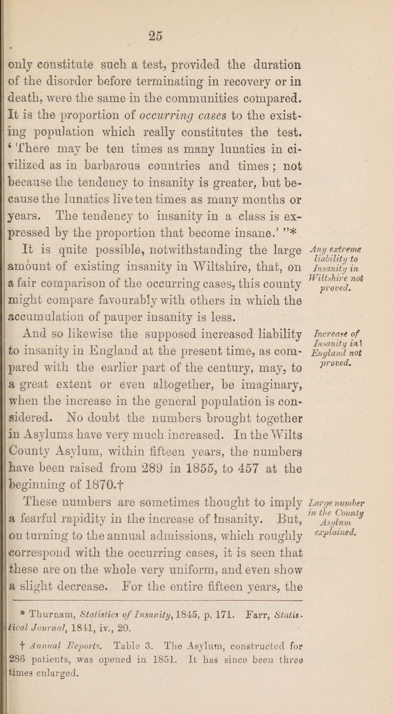 * only constitute such, a test, provided the duration of the disorder before terminating in recovery or in death, were the same in the communities compared. It is the proportion of occurring cases to the exist¬ ing population which really constitutes the test. i There may he ten times as many lunatics in ci¬ vilized as in barbarous countries and times ; not because the tendency to insanity is greater, but be¬ cause the lunatics live ten times as many months or years. The tendency to insanity in a class is ex¬ pressed by the proportion that become insane.’ ”* It is quite possible, notwithstanding the large amount of existing insanity in Wiltshire, that, on a fair comparison of the occurring cases, this county might compare favourably with others in which the accumulation of pauper insanity is less. And so likewise the supposed increased liability to insanity in England at the present time, as com¬ pared with the earlier part of the century, may, to a great extent or even altogether, be imaginary, when the increase in the general population is con¬ sidered. No doubt the numbers brought together in Asylums have very much increased. In the Wilts County Asylum, within fifteen years, the numbers have been raised from 289 in 1855, to 457 at the beginning of 1870. t These numbers are sometimes thought to imply a fearful rapidity in the increase of insanity. But, on turning to the annual admissions, which roughly correspond with the occurring cases, it is seen that these are on the whole very uniform, and even show a slight decrease. For the entire fifteen years, the * Thurnam, Statistics of Insanity, 1845, p„ 17L Farr, Statis¬ tical Journal, 1811, iv., 20. t Annual Reports. Table 3. The Asylum, constructed for 286 patients, was opened in 1851. It has since been three ’times enlarged. Any extreme liability to Insanity in Wiltshire not proved. Increase of Insanity in] England not proved. Large number in the County Asylum explained.