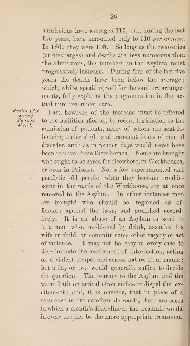 Facilities for sending Patients abused. 5 admissions have averaged 115, bat, during the last five years, have amounted only to 110 per annum. In 1869 they were 108. So long as the recoveries (or discharges) and deaths are less numerous than the admissions, the numbers in the Asylum must progressively increase. During four of the last five years the deaths have been below the average ; which, whilst speaking well for the sanitary arrange¬ ments, fully explains the augmentation in the ac¬ tual numbers under care. Part, however, of the increase must be referred to the facilities afforded by recent legislation to the admission of patients, many of whom are sent la¬ bouring under slight and transient forms of mental disorder, such as in former days would never have been removed from their homes. Some are brought who ought to be cared for elsewhere, in Workhouses, or even in Prisons. Not a few superannuated and paralytic old people, when they become trouble¬ some in the wards of the Workhouse, are at once removed to the Asylum. In other instances men are brought who should be regarded as of¬ fenders against the laws, and punished accord¬ ingly. It is an abuse of an Asylum to send to it a man who, maddened by drink, assaults his wife or child, or commits some other vagary or act of violence. It may not be easy in every case to discriminate the excitement of intoxication, acting on a violent temper and coarse nature from mania ; but a day or two would generally suffice to decide the question. The journey to the Asylum and the warm bath on arrival often suffice to dispel the ex¬ citement ; and, it is obvious, that in place of a residence in our comfortable wards, there are cases in which a month’s discipline at the treadmill would in every respect be the more appropriate treatment.