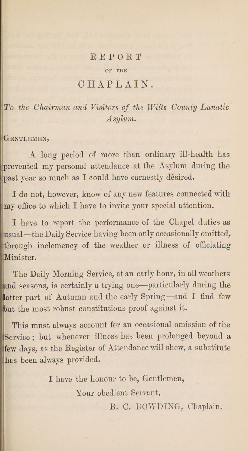 OP THE CHAPLAIN. To the Chairman and Visitors of the Wilts County Lunatic Asylum. Gentlemen, A long period of more than ordinary ill-health has prevented my personal attendance at the Asylum during the past year so much as I could have earnestly desired. I do not, however, know of any new features connected with my office to which I have to invite your special attention. I have to report the performance of the Chapel duties as usual—the Daily Service having been only occasionally omitted, through inclemency of the weather or illness of officiating Minister. The Daily Morning Service, at an early hour, in all weathers and seasons, is certainly a trying one—particularly during the latter part of Autumn and the early Spring—and I find few but the most robust constitutions proof against it. This must always account for an occasional omission of the (Service; but whenever illness has been prolonged beyond a !few days, as the Eegister of Attendance will shew, a substitute has been always provided. I have the honour to be, Gentlemen, Your obedient Servant, B. C. DOWDING, Chaplain. '