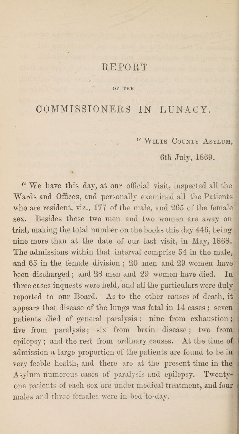 OP THE COMMISSIONERS IN LUNACY. “ Wilts County Asylum, 6th July, 1869. e< We have this day, at our official visit, inspected all the Wards and Offices, and personally examined ail the Patients who are resident, viz., 177 of the male, and 265 of the female sex. Resides these two men and two women are away on trial, making the total number on the books this day 446, being nine more than at the date of our last visit, in May, 1868. The admissions within that interval comprise 54 in the male, and 65 in the female division ; 20 men and 29 women have been discharged; and 28 men and 29 women have died. In Ihree cases inquests were held, and all the particulars were duly reported to our Board. As to the other causes of death, it appears that disease of the lungs was fatal in 14 cases; seven patients died of general paralysis ; nine from exhaustion; ; five from paralysis; six from brain disease; two from epilepsy ; and the rest from ordinary causes. At the time of admission a large proportion of the patients are found to be in very feeble health, and there are at the present time in the Asylum numerous cases of paralysis and epilepsy. Twenty- one patients of each sex are under medical treatment, and four males and three females were in bed to-day.