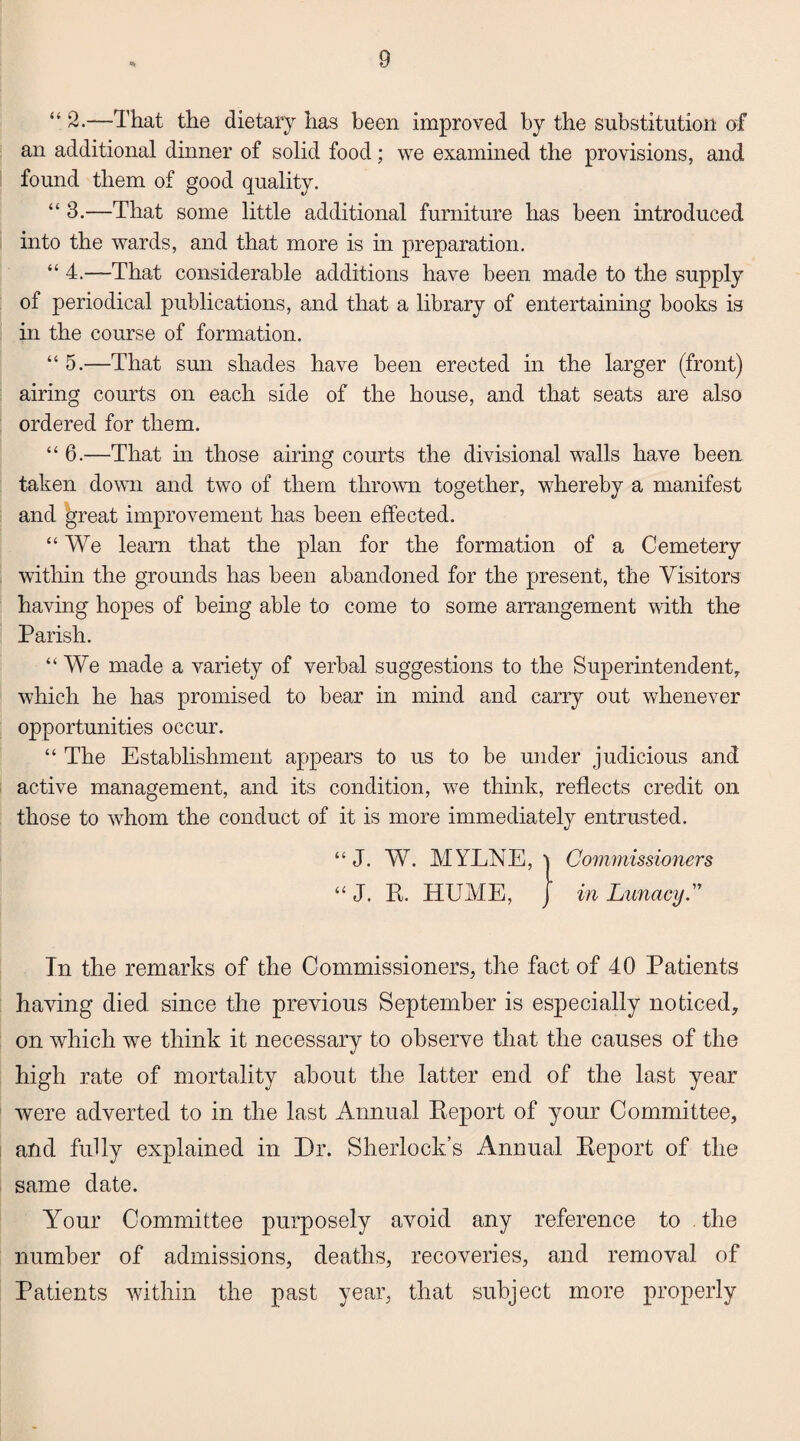 “ 2.—That the dietary has been improved by the substitution of an additional dinner of solid food; we examined the provisions, and found them of good quality. “ 3.—That some little additional furniture has been introduced into the wards, and that more is in preparation. “ 4.—That considerable additions have been made to the supply of periodical publications, and that a library of entertaining books is in the course of formation. “ 5.—That sun shades have been erected in the larger (front) airing courts on each side of the house, and that seats are also ordered for them. “ 6.—That in those airing courts the divisional walls have been taken down and two of them thrown together, whereby a manifest and great improvement has been effected. “We leam that the plan for the formation of a Cemetery within the grounds has been abandoned for the present, the Visitors having hopes of being able to come to some arrangement with the Parish. “We made a variety of verbal suggestions to the Superintendent, which he has promised to bear in mind and carry out whenever opportunities occur. “ The Establishment appears to us to be under judicious and active management, and its condition, w7e think, reflects credit on those to whom the conduct of it is more immediately entrusted. “ J. W. MYLNE, Commissioners “ J. E. ITUME, in Lunacy. In the remarks of the Commissioners, the fact of 40 Patients having died since the previous September is especially noticed, on which we think it necessary to observe that the causes of the high rate of mortality about the latter end of the last year were adverted to in the last Annual Report of your Committee, and fully explained in Dr. Sherlock’s Annual Report of the same date. Your Committee purposely avoid any reference to . the number of admissions, deaths, recoveries, and removal of Patients within the past year, that subject more properly