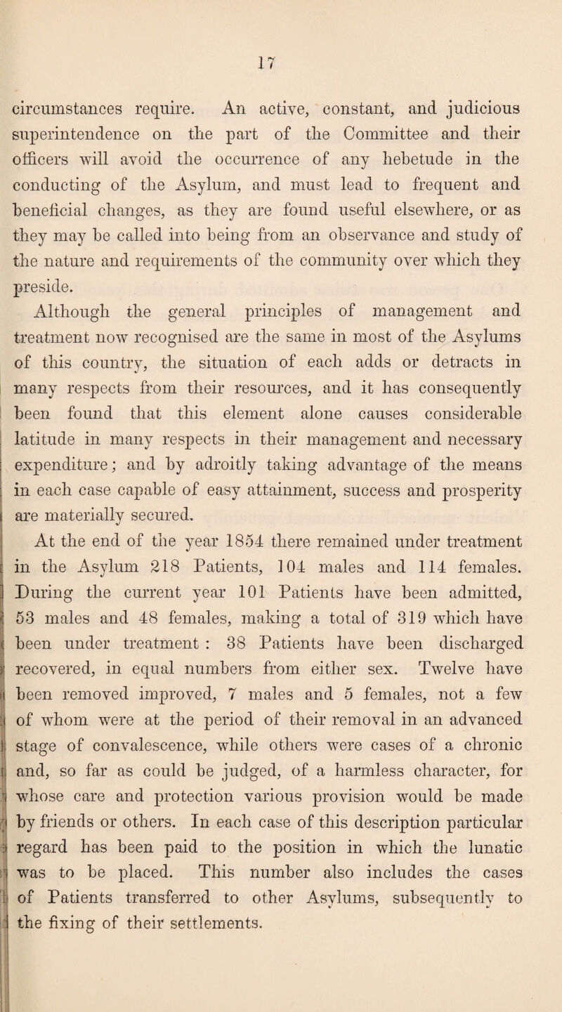 circumstances require. An active, constant, and judicious superintendence on the part of the Committee and their officers will avoid the occurrence of any hebetude in the conducting of the Asylum, and must lead to frequent and beneficial changes, as they are found useful elsewhere, or as they may he called into being from an observance and study of the nature and requirements of the community over which they preside. Although the general principles of management and treatment now recognised are the same in most of the Asylums of this country, the situation of each adds or detracts in many respects from their resources, and it has consequently been found that this element alone causes considerable latitude in many respects in their management and necessary expenditure; and by adroitly taking advantage of the means in each case capable of easy attainment, success and prosperity are materiallv secured. At the end of the year 1854 there remained under treatment in the Asylum 218 Patients, 104 males and 114 females. During the current year 101 Patients have been admitted, 53 males and 48 females, making a total of 319 which have been under treatment : 38 Patients have been discharged recovered, in equal numbers from either sex. Twelve have been removed improved, 7 males and 5 females, not a few of whom were at the period of their removal in an advanced stage of convalescence, while others were cases of a chronic and, so far as could be judged, of a harmless character, for T whose care and protection various provision would be made ; by friends or others. In each case of this description particular :: regard has been paid to the position in which the lunatic was to be placed. This number also includes the cases : of Patients transferred to other Asylums, subsequently to the fixing of their settlements.