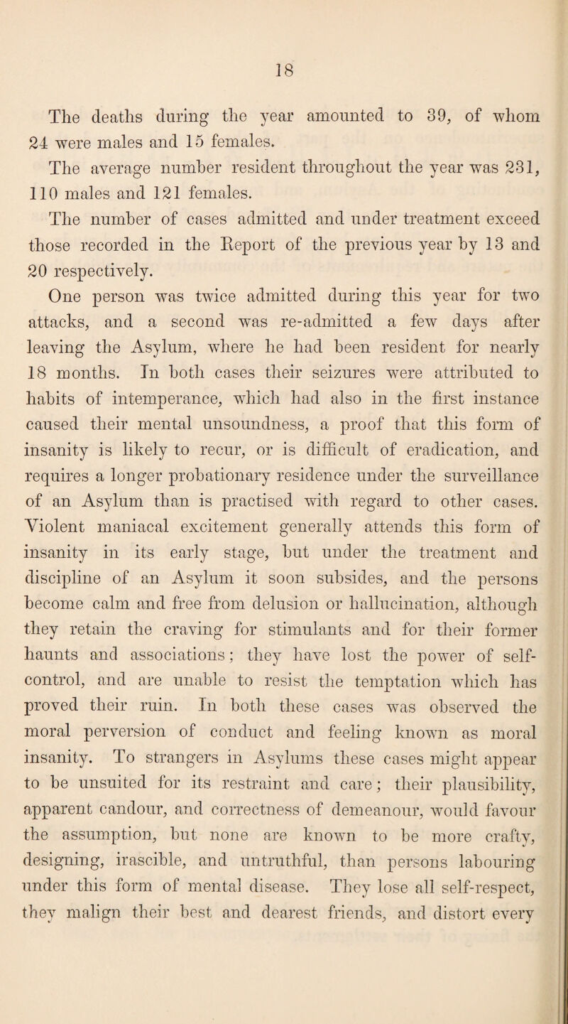The deaths during the year amounted to 39, of whom 24 were males and 15 females. The average number resident throughout the year was 231, 110 males and 121 females. The number of cases admitted and under treatment exceed those recorded in the Report of the previous year by 13 and 20 respectively. One person was twice admitted during this year for two attacks, and a second was re-admitted a few days after leaving the Asylum, where he had been resident for nearly 18 months. In both cases their seizures were attributed to habits of intemperance, which had also in the first instance caused their mental unsoundness, a proof that this form of insanity is likely to recur, or is difficult of eradication, and requires a longer probationary residence under the surveillance of an Asylum than is practised with regard to other cases. Violent maniacal excitement generally attends this form of insanity in its early stage, hut under the treatment and discipline of an Asylum it soon subsides, and the persons become calm and free from delusion or hallucination, although they retain the craving for stimulants and for their former haunts and associations; they have lost the power of self- control, and are unable to resist the temptation which has proved their ruin. In both these cases was observed the moral perversion of conduct and feeling known as moral insanity. To strangers in Asylums these cases might appear to be unsuited for its restraint and care; their plausibility, apparent candour, and correctness of demeanour, would favour the assumption, but none are known to be more crafty, designing, irascible, and untruthful, than persons labouring under this form of mental disease. They lose all self-respect, they malign their best and dearest friends, and distort every