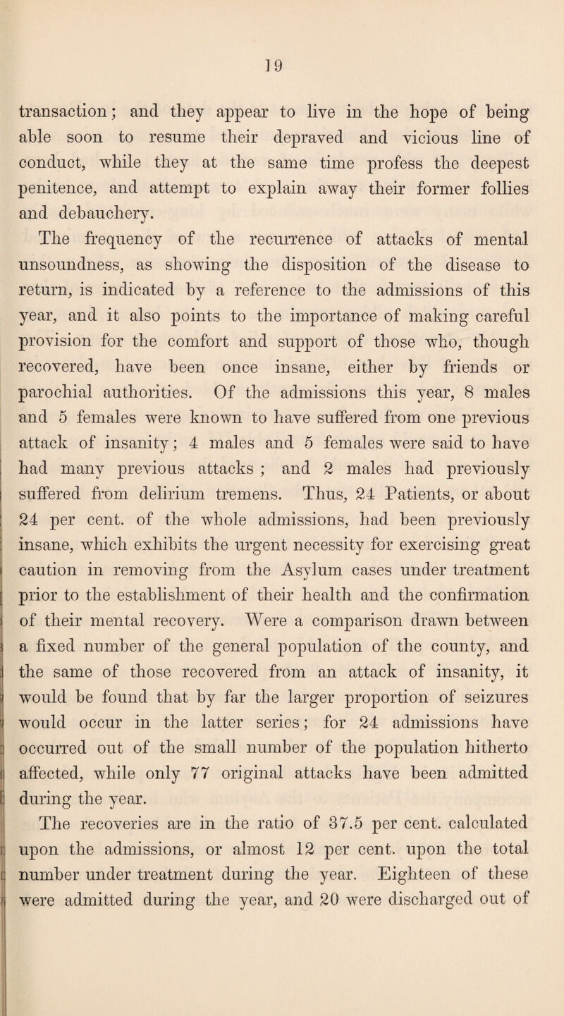 transaction; and they appear to live in the hope of being able soon to resume their depraved and vicious line of conduct, while they at the same time profess the deepest penitence, and attempt to explain away their former follies and debauchery. The frequency of the recurrence of attacks of mental unsoundness, as showing the disposition of the disease to return, is indicated by a reference to the admissions of this year, and it also points to the importance of making careful provision for the comfort and support of those who, though recovered, have been once insane, either by friends or parochial authorities. Of the admissions this year, 8 males and 5 females were known to have suffered from one previous attack of insanity; 4 males and 5 females were said to have had many previous attacks ; and 2 males had previously suffered from delirium tremens. Thus, 24 Patients, or about 24 per cent, of the whole admissions, had been previously insane, which exhibits the urgent necessity for exercising great caution in removing from the Asylum cases under treatment prior to the establishment of their health and the confirmation of their mental recovery. Were a comparison drawn between a fixed number of the general population of the county, and the same of those recovered from an attack of insanity, it would be found that by far the larger proportion of seizures would occur in the latter series; for 24 admissions have occurred out of the small number of the population hitherto affected, while only 77 original attacks have been admitted during the year. The recoveries are in the ratio of 37.5 per cent, calculated upon the admissions, or almost 12 per cent, upon the total number under treatment during the year. Eighteen of these were admitted during the year, and 20 were discharged out of