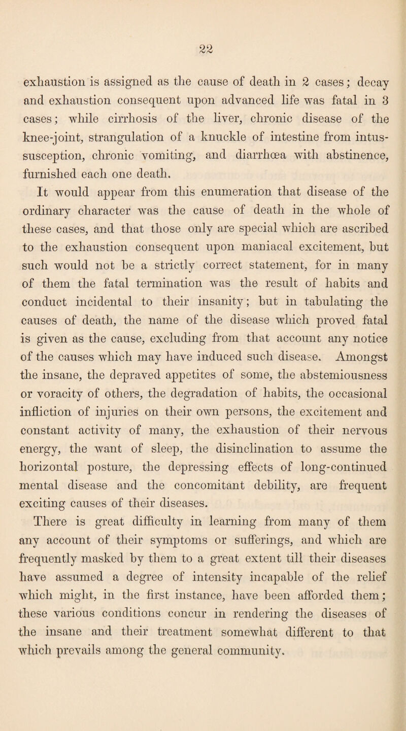 exhaustion is assigned as the cause of death in 2 cases; decay and exhaustion consequent upon advanced life was fatal in 3 cases; while cirrhosis of the liver, chronic disease of the knee-joint, strangulation of a knuckle of intestine from intus¬ susception, chronic vomiting, and diarrhoea with abstinence, furnished each one death. It would appear from this enumeration that disease of the ordinary character was the cause of death in the whole of these cases, and that those only are special which are ascribed to the exhaustion consequent upon maniacal excitement, hut such would not he a strictly correct statement, for in many of them the fatal termination was the result of habits and conduct incidental to their insanity; hut in tabulating the causes of death, the name of the disease which proved fatal is given as the cause, excluding from that account any notice of the causes which may have induced such disease. Amongst the insane, the depraved appetites of some, the abstemiousness or voracity of others, the degradation of habits, the occasional infliction of injuries on their own persons, the excitement and constant activity of many, the exhaustion of their nervous energy, the want of sleep, the disinclination to assume the horizontal posture, the depressing effects of long-continued mental disease and the concomitant debility, are frequent exciting causes of their diseases. There is great difficulty in learning from many of them any account of their symptoms or sufferings, and which are frequently masked by them to a great extent till their diseases have assumed a degree of intensity incapable of the relief which might, in the first instance, have been afforded them; these various conditions concur in rendering the diseases of the insane and their treatment somewhat different to that which prevails among the general community.