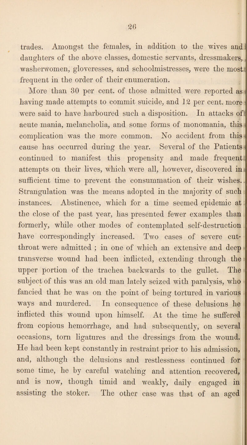 trades. Amongst the females, in addition to the wives and daughters of the above classes, domestic servants, dressmakers, washerwomen, gloveresses, and schoolmistresses, were the most; frequent in the order of their enumeration. More than 30 per cent, of those admitted were reported as having made attempts to commit suicide, and 12 per cent, more were said to have harboured such a disposition. In attacks of acute mania, melancholia, and some forms of monomania, this complication was the more common. No accident from this cause has occurred during the year. Several of the Patients continued to manifest this propensity and made frequent attempts on their lives, which were all, however, discovered in sufficient time to prevent the consummation of their wishes. Strangulation was the means adopted in the majority of such instances. Abstinence, which for a time seemed epidemic at the close of the past year, has presented fewer examples than formerly, while other modes of contemplated self-destruction have correspondingly increased. Two cases of severe cut¬ throat were admitted ; in one of which an extensive and deep transverse wound had been inflicted, extending through the upper portion of the trachea backwards to the gullet. The subject of this was an old man lately seized with paralysis, who fancied that he was on the point of being tortured in various ways and murdered. In consequence of these delusions he inflicted this wound upon himself. At the time he suffered from copious hemorrhage, and had subsequently, on several occasions, torn ligatures and the dressings from the wound. He had been kept constantly in restraint prior to his admission, and, although the delusions and restlessness continued for some time, he by careful watching and attention recovered, and is now, though timid and weakly, daily engaged in assisting the stoker. The other case was that of an aged