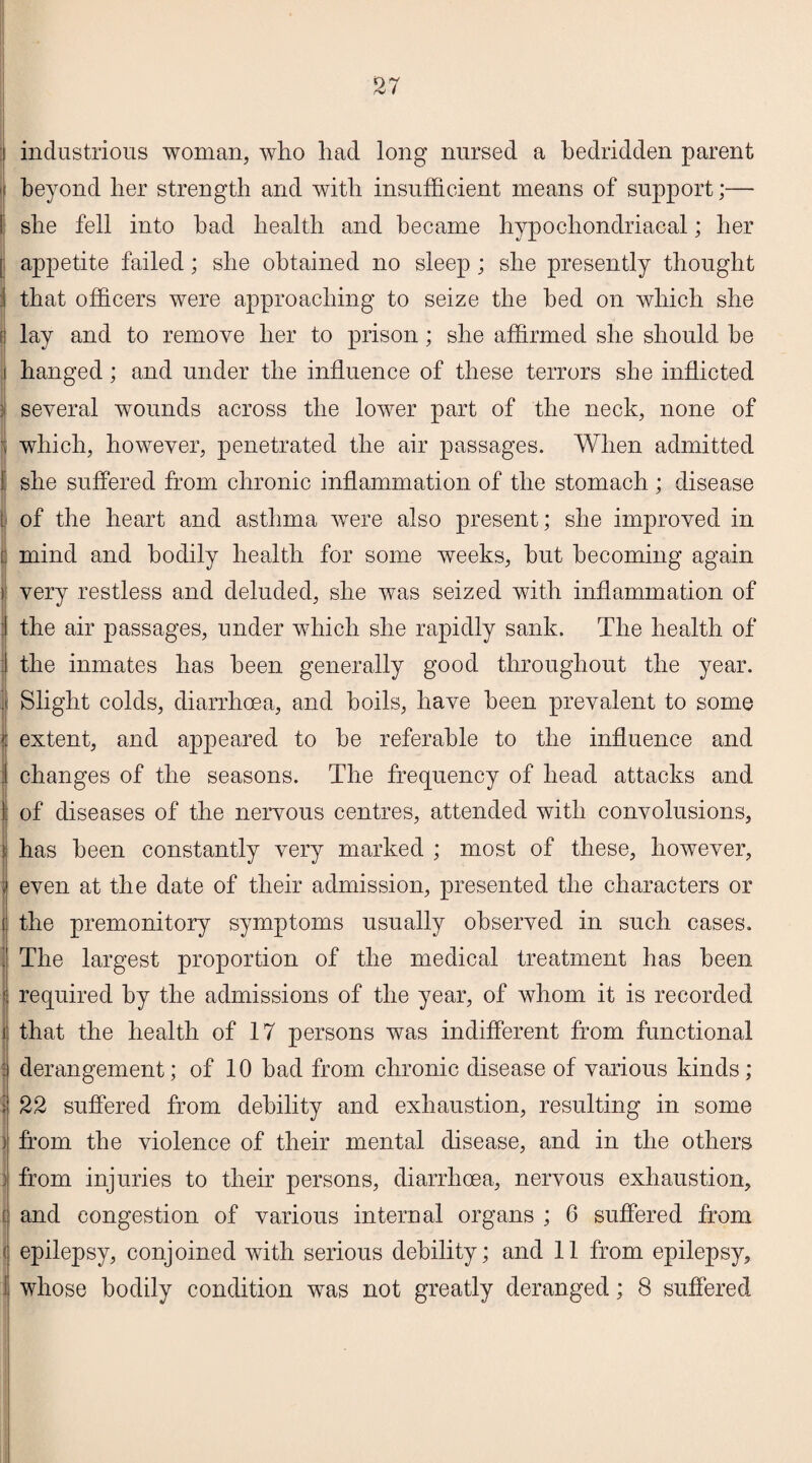 industrious woman, who had long nursed a bedridden parent beyond her strength and with insufficient means of support;— she fell into bad health and became hypochondriacal; her appetite failed; she obtained no sleep ; she presently thought that officers were approaching to seize the bed on which she lay and to remove her to prison; she affirmed she should be hanged; and under the influence of these terrors she inflicted several wounds across the lower part of the neck, none of which, however, penetrated the air passages. When admitted she suffered from chronic inflammation of the stomach ; disease of the heart and asthma were also present; she improved in mind and bodily health for some weeks, but becoming again very restless and deluded, she was seized with inflammation of the air passages, under which she rapidly sank. The health of the inmates has been generally good throughout the year. Slight colds, diarrhoea, and boils, have been prevalent to some extent, and appeared to be referable to the influence and changes of the seasons. The frequency of head attacks and of diseases of the nervous centres, attended with convolusions, has been constantly very marked ; most of these, however, even at the date of their admission, presented the characters or the premonitory symptoms usually observed in such cases. The largest proportion of the medical treatment has been required by the admissions of the year, of whom it is recorded that the health of 17 persons was indifferent from functional derangement; of 10 bad from chronic disease of various kinds; 22 suffered from debility and exhaustion, resulting in some from the violence of their mental disease, and in the others from injuries to their persons, diarrhoea, nervous exhaustion, and congestion of various internal organs ; 6 suffered from epilepsy, conjoined with serious debility; and 11 from epilepsy,