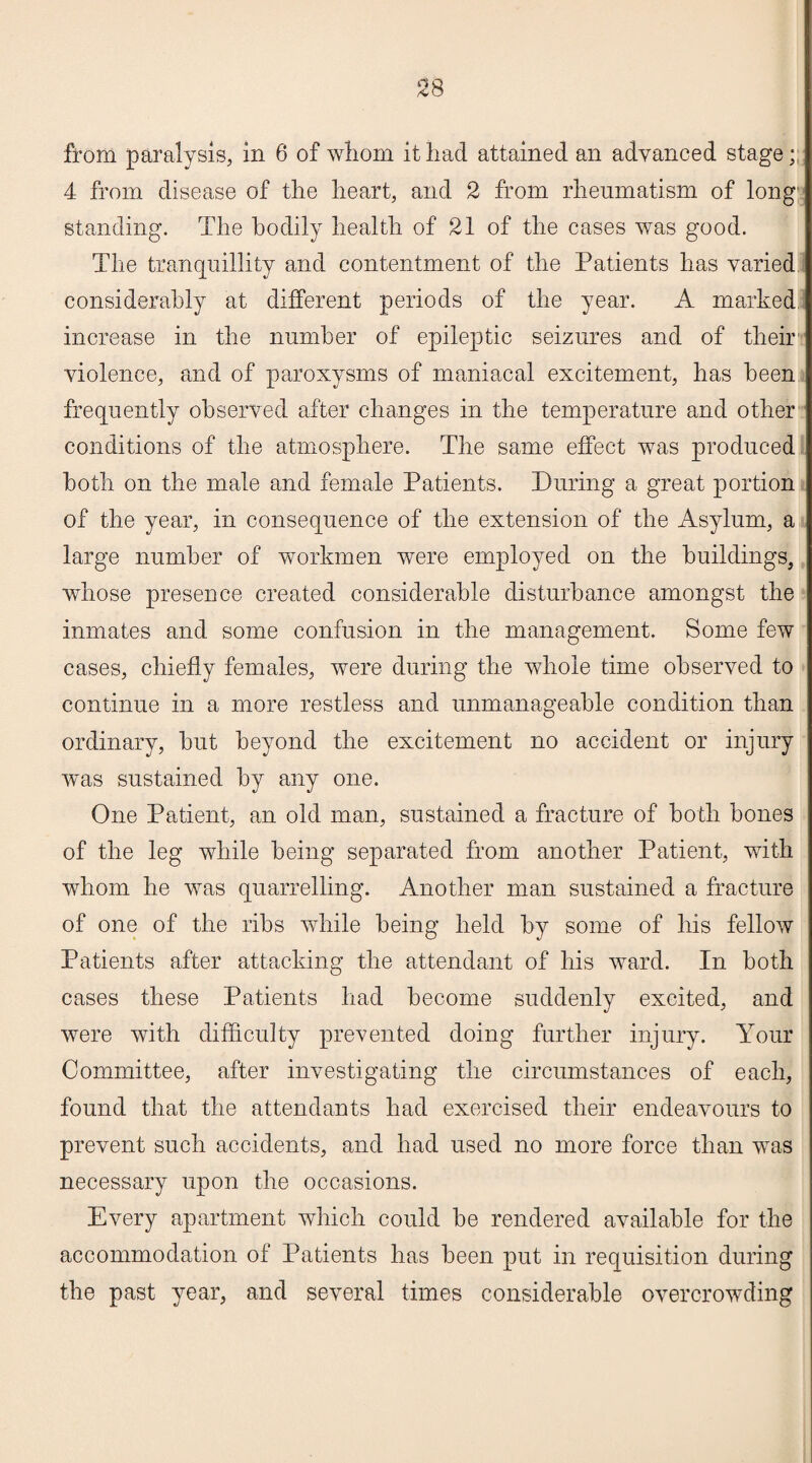 from paralysis, in 6 of whom it had attained an advanced stage; 4 from disease of the heart, and 2 from rheumatism of long standing. The bodily health of 21 of the cases was good. The tranquillity and contentment of the Patients has varied considerably at different periods of the year. A marked increase in the number of epileptic seizures and of their violence, and of paroxysms of maniacal excitement, has been frequently observed after changes in the temperature and other conditions of the atmosphere. The same effect was produced both on the male and female Patients. During a great portion of the year, in consequence of the extension of the Asylum, a large number of workmen were employed on the buildings, whose presence created considerable disturbance amongst the inmates and some confusion in the management. Some few cases, chiefly females, were during the whole time observed to continue in a more restless and unmanageable condition than ordinary, hut beyond the excitement no accident or injury was sustained by any one. One Patient, an old man, sustained a fracture of both bones of the leg while being separated from another Patient, with whom he was quarrelling. Another man sustained a fracture of one of the ribs while being held by some of his fellow Patients after attacking the attendant of his ward. In both cases these Patients had become suddenly excited, and were with difficulty prevented doing further injury. Your Committee, after investigating the circumstances of each, found that the attendants had exercised their endeavours to prevent such accidents, and had used no more force than was necessary upon the occasions. Every apartment which could be rendered available for the accommodation of Patients has been put in requisition during the past year, and several times considerable overcrowding