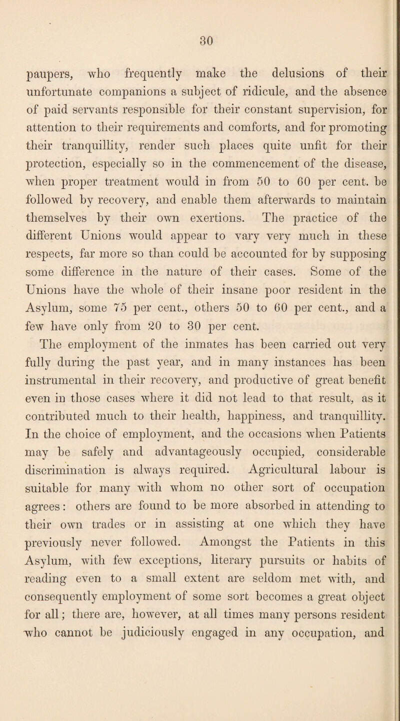 paupers, who frequently make the delusions of their unfortunate companions a subject of ridicule, and the absence of paid servants responsible for their constant supervision, for attention to their requirements and comforts, and for promoting their tranquillity, render such places quite unfit for their protection, especially so in the commencement of the disease, when proper treatment would in from 50 to 60 per cent, he followed by recovery, and enable them afterwards to maintain themselves by their own exertions. The practice of the different Unions would appear to vary very much in these respects, far more so than could he accounted for by supposing some difference in the nature of their cases. Some of the Unions have the whole of their insane poor resident in the Asylum, some 75 per cent., others 50 to 60 per cent., and a few have only from 20 to 30 per cent. The employment of the inmates has been carried out very fully during the past year, and in many instances has been instrumental in their recovery, and productive of great benefit even in those cases where it did not lead to that result, as it contributed much to their health, happiness, and tranquillity. In the choice of employment, and the occasions when Patients may he safely and advantageously occupied, considerable discrimination is always required. Agricultural labour is suitable for many with whom no other sort of occupation agrees: others are found to he more absorbed in attending to their own trades or in assisting at one which they have previously never followed. Amongst the Patients in this Asylum, with few exceptions, literary pursuits or habits of reading even to a small extent are seldom met with, and consequently employment of some sort becomes a great object for all; there are, however, at all times many persons resident who cannot he judiciously engaged in any occupation, and