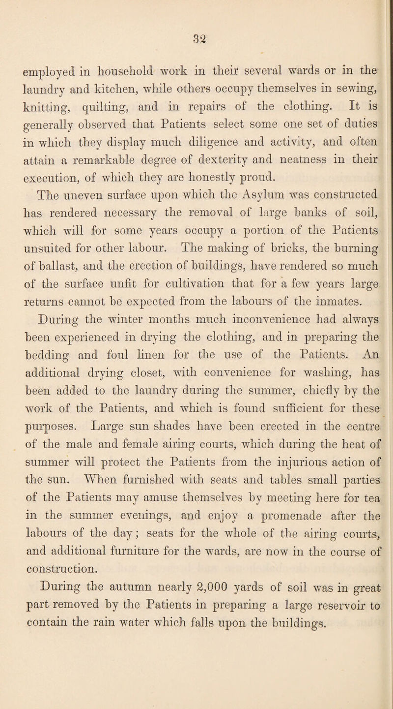 employed in household work in their several wards or in the laundry and kitchen, while others occupy themselves in sewing, knitting, quilting, and in repairs of the clothing. It is generally observed that Patients select some one set of duties in which they display much diligence and activity, and often attain a remarkable degree of dexterity and neatness in their execution, of which they are honestly proud. The uneven surface upon which the Asylum was constructed has rendered necessary the removal of large hanks of soil, which will for some years occupy a portion of the Patients unsuited for other labour. The making of bricks, the burning of ballast, and the erection of buildings, have rendered so much of the surface unfit for cultivation that for a few years large returns cannot be expected from the labours of the inmates. During the winter months much inconvenience had always been experienced in drying the clothing, and in preparing the bedding and foul linen for the use of the Patients. An additional drying closet, with convenience for washing, has been added to the laundry during the summer, chiefly by the work of the Patients, and which is found sufficient for these purposes. Large sun shades have been erected in the centre of the male and female airing courts, which during the heat of summer will protect the Patients from the injurious action of the sun. When furnished with seats and tables small parties of the Patients may amuse themselves by meeting here for tea in the summer evenings, and enjoy a promenade after the labours of the day; seats for the whole of the airing courts, and additional furniture for the wards, are now in the course of construction. During the autumn nearly 2,000 yards of soil was in great part removed by the Patients in preparing a large reservoir to contain the rain water which falls upon the buildings.