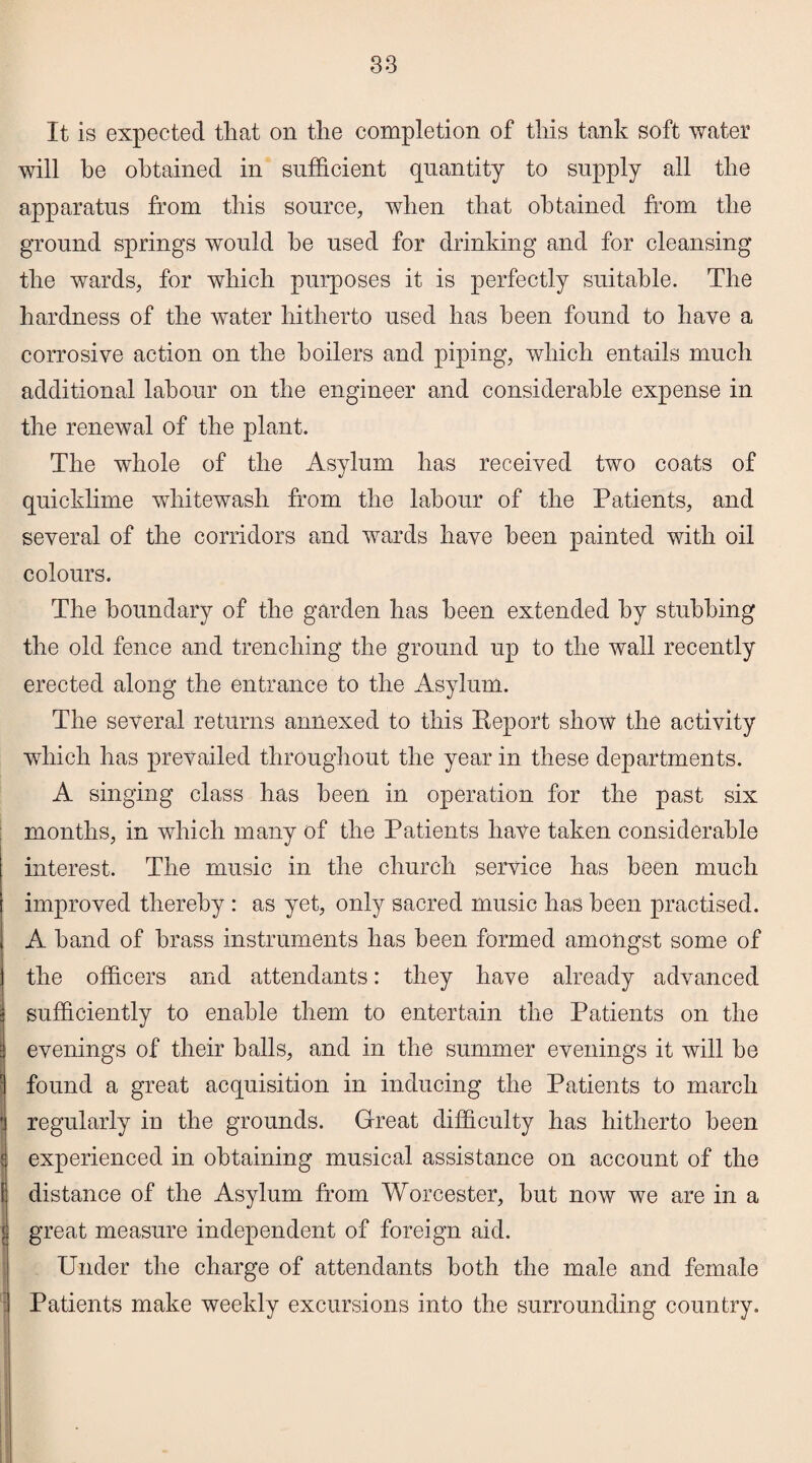 It is expected that on the completion of this tank soft water will he obtained in sufficient quantity to supply all the apparatus from this source, when that obtained from the ground springs would he used for drinking and for cleansing the wards, for which purposes it is perfectly suitable. The hardness of the water hitherto used has been found to have a corrosive action on the boilers and piping, which entails much additional labour on the engineer and considerable expense in the renewal of the plant. The whole of the Asylum has received two coats of quicklime whitewash from the labour of the Patients, and several of the corridors and wards have been painted with oil colours. The boundary of the garden has been extended by stubbing the old fence and trenching the ground up to the wall recently erected along the entrance to the Asylum. The several returns annexed to this Keport show the activity which has prevailed throughout the year in these departments. A singing class has been in operation for the past six months, in which many of the Patients have taken considerable interest. The music in the church service has been much improved thereby : as yet, only sacred music has been practised. A hand of brass instruments has been formed amongst some of the officers and attendants: they have already advanced sufficiently to enable them to entertain the Patients on the evenings of their balls, and in the summer evenings it will be found a great acquisition in inducing the Patients to march ! regularly in the grounds. Great difficulty has hitherto been r experienced in obtaining musical assistance on account of the i distance of the Asylum from Worcester, hut now we are in a j great measure independent of foreign aid. Under the charge of attendants both the male and female Patients make weekly excursions into the surrounding country.