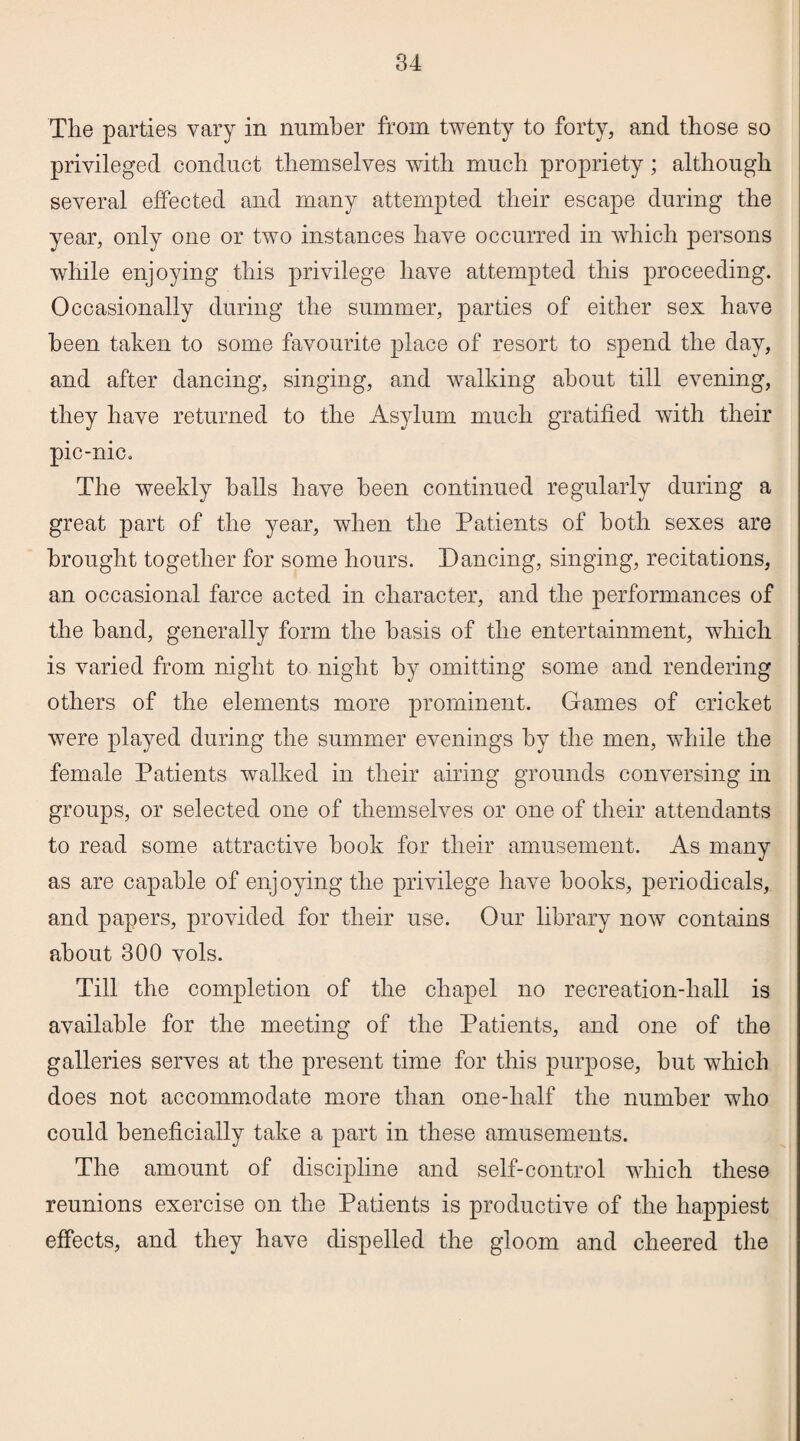 The parties vary in number from twenty to forty, and those so privileged conduct themselves with much propriety; although several effected and many attempted their escape during the year, only one or two instances have occurred in which persons while enjoying this privilege have attempted this proceeding. Occasionally during the summer, parties of either sex have been taken to some favourite place of resort to spend the day, and after dancing, singing, and walking about till evening, they have returned to the Asylum much gratified with their pic-nic. The weekly halls have been continued regularly during a great part of the year, when the Patients of both sexes are brought together for some hours. Dancing, singing, recitations, an occasional farce acted in character, and the performances of the hand, generally form the basis of the entertainment, which is varied from night to night by omitting some and rendering others of the elements more prominent. Games of cricket were played during the summer evenings by the men, while the female Patients walked in their airing grounds conversing in groups, or selected one of themselves or one of their attendants to read some attractive hook for their amusement. As many as are capable of enjoying the privilege have hooks, periodicals, and papers, provided for their use. Our library now contains about 300 vols. Till the completion of the chapel no recreation-hall is available for the meeting of the Patients, and one of the galleries serves at the present time for this purpose, but which does not accommodate more than one-half the number who could beneficially take a part in these amusements. The amount of discipline and self-control which these reunions exercise on the Patients is productive of the happiest effects, and they have dispelled the gloom and cheered the