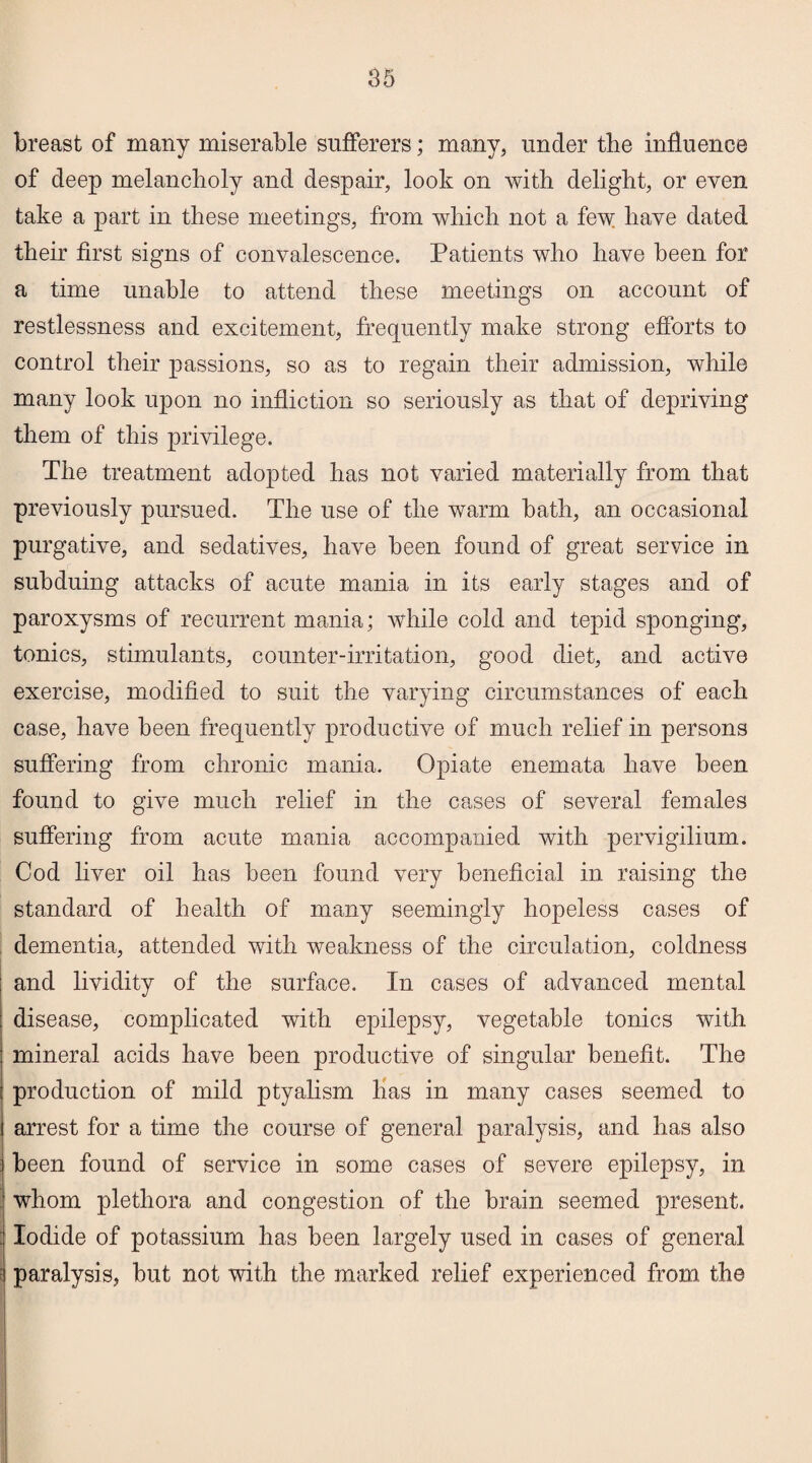breast of many miserable sufferers; many, under the influence of deep melancholy and despair, look on with delight, or even take a part in these meetings, from which not a few have dated their first signs of convalescence. Patients who have been for a time unable to attend these meetings on account of restlessness and excitement, frequently make strong efforts to control their passions, so as to regain their admission, while many look upon no infliction so seriously as that of depriving them of this privilege. The treatment adopted has not varied materially from that previously pursued. The use of the warm bath, an occasional purgative, and sedatives, have been found of great service in subduing attacks of acute mania in its early stages and of paroxysms of recurrent mania; while cold and tepid sponging, tonics, stimulants, counter-irritation, good diet, and active exercise, modified to suit the varying circumstances of each case, have been frequently productive of much relief in persons suffering from chronic mania. Opiate enemata have been found to give much relief in the cases of several females suffering from acute mania accompanied with pervigilium. Cod liver oil has been found very beneficial in raising the standard of health of many seemingly hopeless cases of dementia, attended with weakness of the circulation, coldness ; and lividity of the surface. In cases of advanced mental : disease, complicated with epilepsy, vegetable tonics with mineral acids have been productive of singular benefit. The production of mild ptyalism has in many cases seemed to arrest for a time the course of general paralysis, and has also been found of service in some cases of severe epilepsy, in whom plethora and congestion of the brain seemed present. ;* Iodide of potassium has been largely used in cases of general paralysis, but not with the marked relief experienced from the