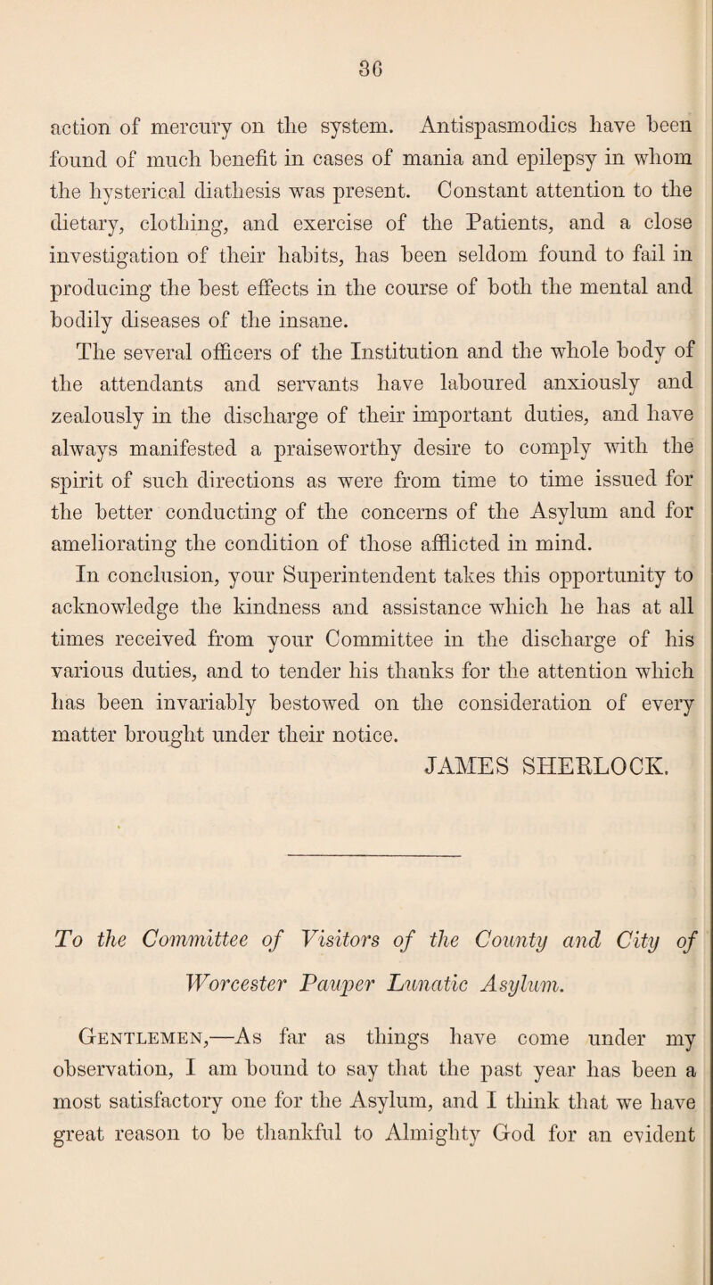 action of mercury on the system. Antispasmodics have been found of much benefit in cases of mania and epilepsy in whom the hysterical diathesis was present. Constant attention to the dietary, clothing, and exercise of the Patients, and a close investigation of their habits, has been seldom found to fail in producing the best effects in the course of both the mental and bodily diseases of the insane. The several officers of the Institution and the whole body of the attendants and servants have laboured anxiously and zealously in the discharge of their important duties, and have always manifested a praiseworthy desire to comply with the spirit of such directions as were from time to time issued for the better conducting of the concerns of the Asylum and for ameliorating the condition of those afflicted in mind. In conclusion, your Superintendent takes this opportunity to acknowledge the kindness and assistance which he has at all times received from your Committee in the discharge of his various duties, and to tender his thanks for the attention which has been invariably bestowed on the consideration of every matter brought under their notice. JAMES SHERLOCK. To the Committee of Visitors of the County and City of Worcester Pauper Lunatic Asylum. Gentlemen,—As far as things have come under my observation, I am hound to say that the past year has been a most satisfactory one for the Asylum, and I think that wre have great reason to be thankful to Almighty God for an evident