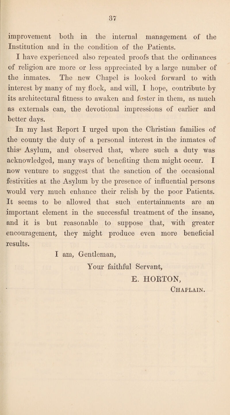 improvement both in the internal management of the Institution and in the condition of the Patients. I have experienced also repeated proofs that the ordinances of religion are more or less appreciated by a large number of the inmates. The new Chapel is looked forward to with interest by many of my flock, and will, I hope, contribute by its architectural fitness to awaken and foster in them, as much as externals can, the devotional impressions of earlier and better days. In my last Beport I urged upon the Christian families of the county the duty of a personal interest in the inmates of this' Asylum, and observed that, where such a duty was acknowledged, many ways of benefiting them might occur. I now venture to suggest that the sanction of the occasional festivities at the Asylum by the presence of influential persons would very much enhance their relish by the poor Patients. It seems to be allowed that such entertainments are an important element in the successful treatment of the insane, and it is but reasonable to suppose that, with greater encouragement, they might produce even more beneficial results. I am, Gentleman, Your faithful Servant, E. HOETON, Chaplain.