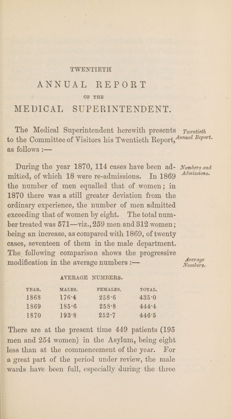 TWENTIETH ANNUAL REPORT OF THE MEDICAL SUPERINTENDENT. The Medical Superintendent herewith presents Twentieth to the Committee of Visitors his Twentieth Report/”'^ Report, as follows :— During the year 1870, 114 cases have been ad- Numbers and mitfced, of which 18 wrere re-admissions. In 1869 Admlsswns‘ the number of men equalled that of women; in 1870 there was a still greater deviation from the ordinary experience, the number of men admitted exceeding that of women by eight. The total num¬ ber treated was 571—viz., 259 men and 812 women; being an increase, as compared with 1869, of twenty eases, seventeen of them in the male department. The following comparison shows the progressive modification in the average numbers AVERAGE NUMBERS. YEAR. MALES. FEMALES. TOTAL. 1868 176*4 258-6 435-0 1869 185-6 258-8 4444 1870 193-8 252-7 446-5 Average Numbers. There are at the present time 449 patients (195 men and 254 women) in the Asylum, being eight less than at the commencement of the year. For a great part of the period under review, the male wards have been full, especially during the three