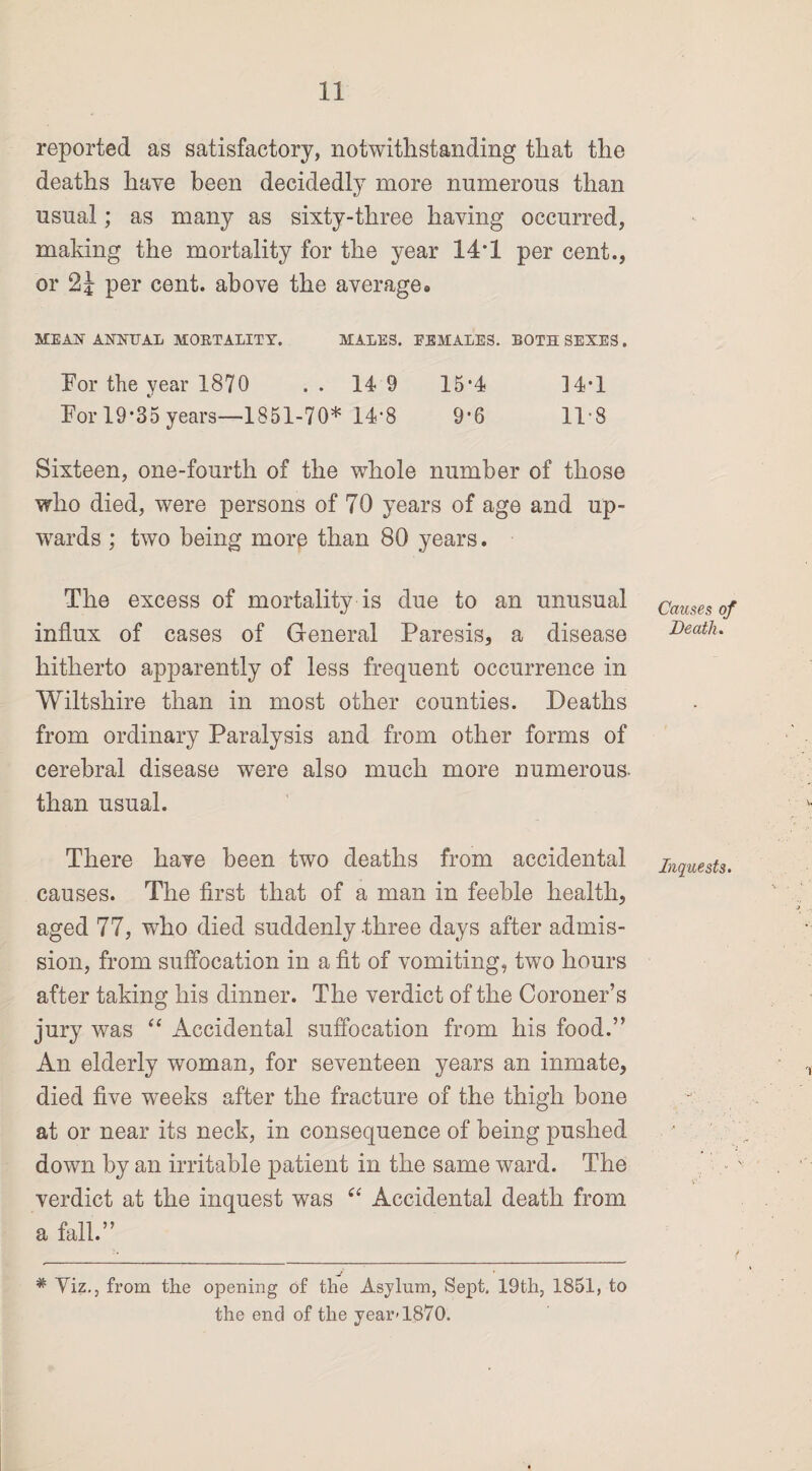 reported as satisfactory, notwithstanding that the deaths have been decidedly more numerous than usual; as many as sixty-three having occurred, making the mortality for the year 14*1 per cent., or 2J per cent, above the averages ME AX ANNUAL MORTALITY. MALES. EEMALES. BOTH SEXES . For the year 1870 . . 14 9 15*4 34*1 For 19*35 years—1851-70* 14*8 9-6 11 8 Sixteen, one-fourth of the whole number of those who died, were persons of 70 years of age and up¬ wards ; two being more than 80 years. The excess of mortality is due to an unusual influx of cases of General Paresis, a disease hitherto apparently of less frequent occurrence in Wiltshire than in most other counties. Deaths from ordinary Paralysis and from other forms of cerebral disease were also much more numerous- than usual. There have been two deaths from accidental causes. The first that of a man in feeble health, aged 77, who died suddenly -three days after admis¬ sion, from suffocation in a fit of vomiting, two hours after taking his dinner. The verdict of the Coroner’s jury was “ Accidental suffocation from his food.” An elderly woman, for seventeen years an inmate, died five weeks after the fracture of the thigh bone at or near its neck, in consequence of being pushed down by an irritable patient in the same ward. The verdict at the inquest was “ Accidental death from a fall.” J # Yiz., from the opening of the Asylum, Sept. 19th, 1851, to the end of the year-1870. Causes of Death. Inquests.