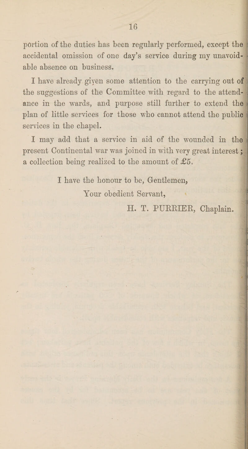 portion of the duties has been regularly performed, except the accidental omission of one day’s service during my unavoid- ■ able absence on business. I have already given some attention to the carrying out of ;j the suggestions of the Committee with regard to the attend¬ ance in the wards, and purpose still further to extend the plan of little services for those who cannot attend the public services in the chapel. I may add that a service in aid of the wounded in the present Continental war was joined in with very great interest; a collection being realized to the amount of £5, I have the honour to be. Gentlemen, Your obedient Servant, Ho T. PUBKIER, Chaplain. .