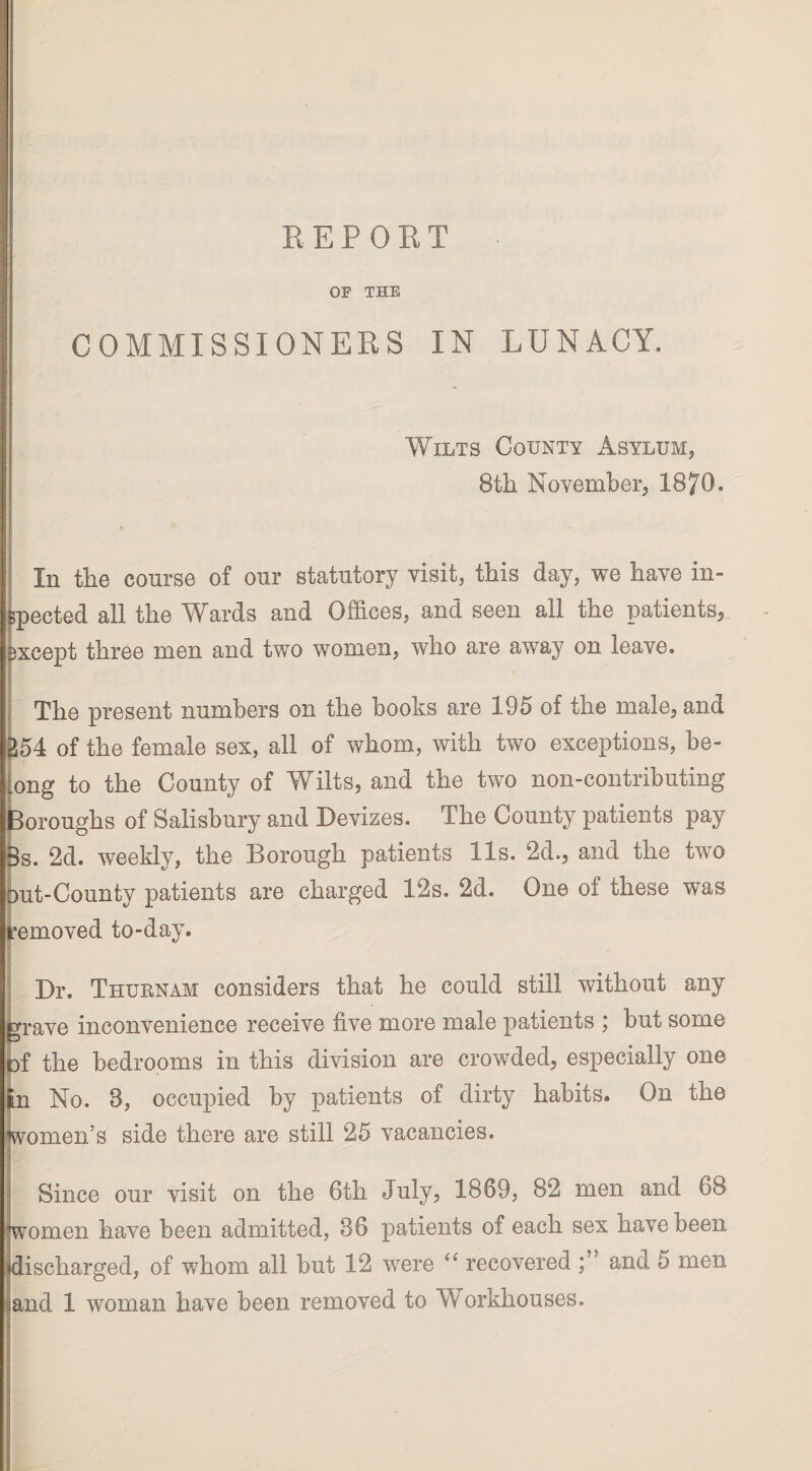 REPORT OF THE COMMISSIONERS IN LUNACY. Wilts County Asylum, 8th November, 1870. In the course of our statutory visit, this day, we have in¬ spected all the Wards and Offices, and seen all the patients, except three men and two women, who are away on leave. The present numbers on the books are 195 of the male, and of the female sex, all of whom, with two exceptions, be¬ long to the County of Wilts, and the two non-contributing Boroughs of Salisbury and Devizes. The County patients pay 8s. 2d. weekly, the Borough patients 11s. 2d., and the two out-County patients are charged 12s. 2d. One of these was removed to-day. Dr. Thubnam considers that he could still without any grave inconvenience receive five more male patients ; but some pf the bedrooms in this division are crowded, especially one In No. 8, occupied by patients of dirty habits. On the women’s side there are still 25 vacancies. Since our visit on the 6th July, 1869, 82 men and 68 women have been admitted, 86 patients of each sex have been discharged, of whom all but 12 were “ recovered and 5 men and 1 woman have been removed to Workhouses.