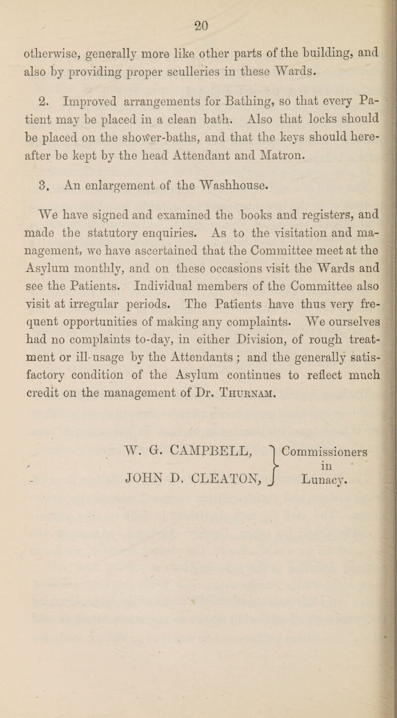otherwise, generally more like other parts of the building, and also by providing proper sculleries in these Wards. 2. Improved arrangements for Bathing, so that every Pa¬ tient may be placed in a clean bath. Also that locks should be placed on the shoWer-baths, and that the keys should here¬ after be kept by the head Attendant and Matron. 8* An enlargement of the Washhouse. We have signed and examined the books and registers, and made the statutory enquiries. As to the visitation and ma¬ nagement, we have ascertained that the Committee meet at the Asylum monthly, and on these occasions visit the Wards and see the Patients. Individual members of the Committee also visit at irregular periods. The Patients have thus very fre¬ quent opportunities of making any complaints. We ourselves had no complaints to-day, in either Division, of rough treat¬ ment or ilk usage by the Attendants ; and the generally satis¬ factory condition of the Asylum continues to reflect much credit on the management of Dr. Thurnam. W. G. CAMPBELL, d Commissioners f in JOHN D. CLEATON, J Lunacy. --—--