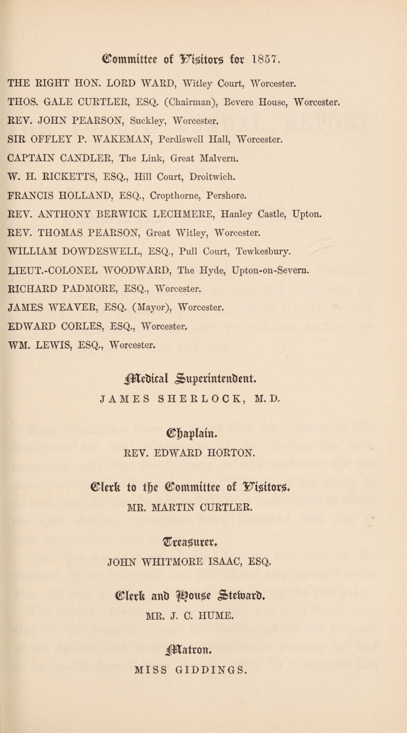 Committee of KTfettov# for 1857. THE RIGHT HON. LORD WARD, Witley Court, Worcester. THOS. GALE CURTLER, ESQ. (Chairman), Bevere House, Worcester. REV. JOHN PEARSON, Suckley, Worcester. SIR OFFLEY P. WAIvEMAN, Perdiswell Hall, Worcester. CAPTAIN CANDLER, The Link, Great Malvern. W. H. RICKETTS, ESQ., Hill Court, Droitwich. FRANCIS HOLLAND, ESQ., Cropthorne, Pershore. REY. ANTHONY BERWICK LECH MERE, Hanley Castle, Upton. REY. THOMAS PEARSON, Great Witley, Worcester. WILLIAM DOWDESWELL, ESQ., Pull Court, Tewkesbury. LIEUT.-COLONEL WOODWARD, The Hyde, Upton-on-Severn. RICHARD PADMORE, ESQ., Worcester. JAMES WEAVER, ESQ. (Mayor), Worcester. EDWARD CORLES, ESQ., Worcester. WM. LEWIS, ESQ., Worcester. J^Utitcal j&upmntentiwt JAMES SHERLOCK, M. D. ©tjaplauu REV. EDWARD HORTON. <&\zxk to tije Committee of 1?7tgttorg> MR. MARTIN CURTLER. fTreaSittcr* JOHN WHITMORE ISAAC, ESQ. ant? ?i?ottse i&tefoarth MR. J, C. HUME. iHatron. MISS GIDDINGS.