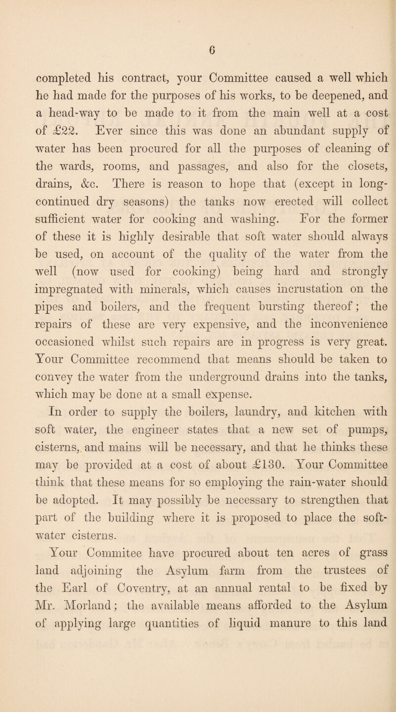 completed his contract, your Committee caused a well which he had made for the purposes of his works, to he deepened, and a head-way to he made to it from the main well at a cost of £22. Ever since this was done an abundant supply of water has been procured for all the purposes of cleaning of the wards, rooms, and passages, and also for the closets, drains, &c. There is reason to hope that (except in long- continued dry seasons) the tanks now erected will collect sufficient water for cooking and washing. For the former of these it is highly desirable that soft water should always be used, on account of the quality of the water from the well (now used for cooking) being hard and strongly impregnated with minerals, which causes incrustation on the pipes and boilers, and the frequent bursting thereof; the repairs of these are very expensive, and the inconvenience occasioned whilst such repairs are in progress is very great. Your Committee recommend that means should be taken to convey the water from the underground drains into the tanks, which may be done at a small expense. In order to supply the boilers, laundry, and kitchen with soft water, the engineer states that a new set of pumps, cisterns, and mains will be necessary, and that he thinks these may be provided at a cost of about T130. Your Committee think that these means for so employing the rain-water should be adopted. It may possibly be necessary to strengthen that part of the building where it is proposed to place the soft- water cisterns. Your Com mi tee have procured about ten acres of grass land adjoining the Asylum farm from the trustees of the Earl of Coventry, at an annual rental to be fixed by Mr. Morland; the available means afforded to the Asylum of applying large quantities of liquid manure to this land