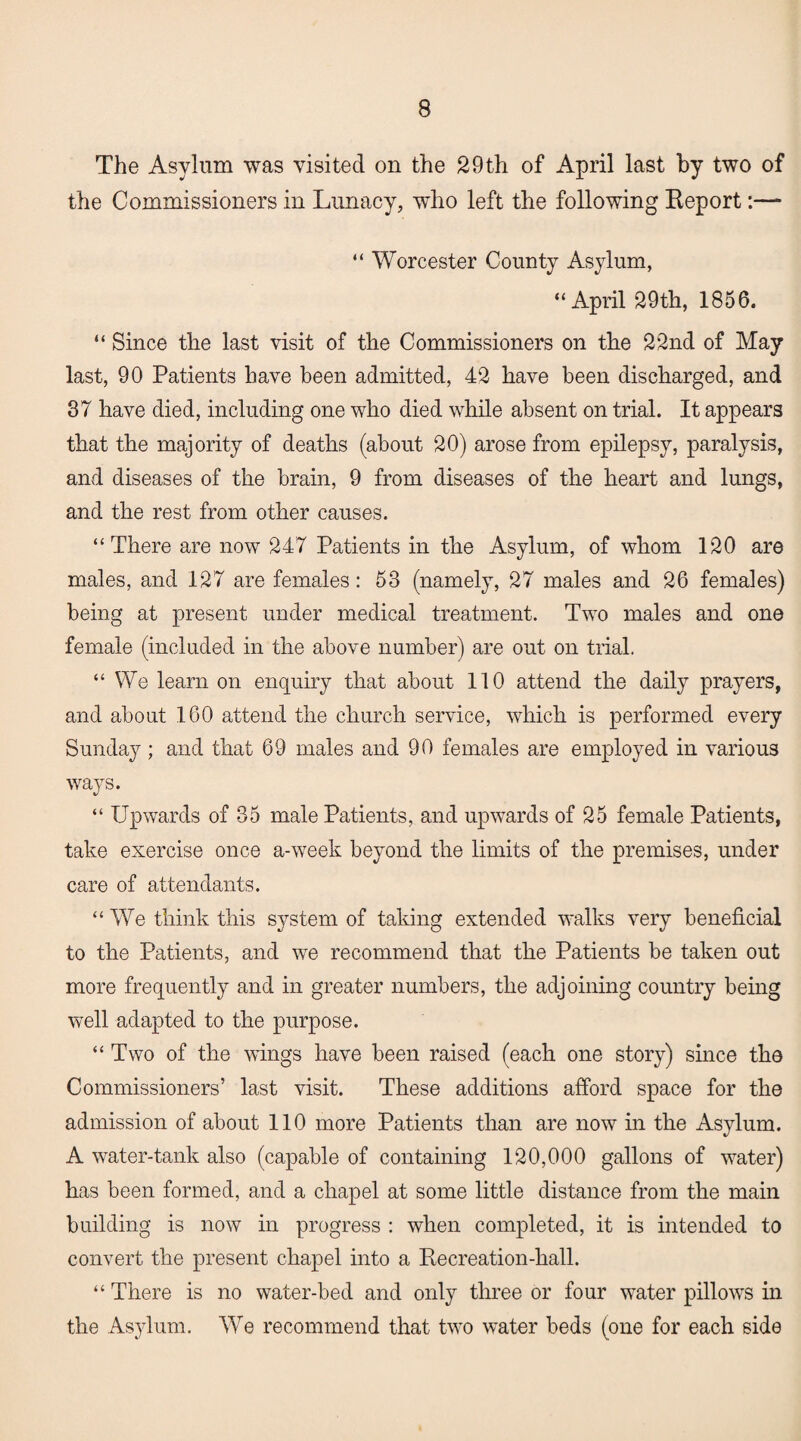 The Asylum was visited on the 29th of April last by two of the Commissioners in Lunacy, who left the following Report:—- “ Worcester County Asylum, “April 29th, 1856. “ Since the last visit of the Commissioners on the 22nd of May last, 90 Patients have been admitted, 42 have been discharged, and 37 have died, including one who died while absent on trial. It appears that the majority of deaths (about 20) arose from epilepsy, paralysis, and diseases of the brain, 9 from diseases of the heart and lungs, and the rest from other causes. “There are now 247 Patients in the Asylum, of whom 120 are males, and 127 are females: 53 (namely, 27 males and 26 females) being at present under medical treatment. Two males and one female (included in the above number) are out on trial. “We learn on enquiry that about 110 attend the daily prayers, and about 160 attend the church service, which is performed every Sunday ; and that 69 males and 90 females are employed in various ways. “ Upwards of 35 male Patients, and upwards of 25 female Patients, take exercise once a-week beyond the limits of the premises, under care of attendants. “We think this system of taking extended walks very beneficial to the Patients, and we recommend that the Patients be taken out more frequently and in greater numbers, the adjoining country being well adapted to the purpose. “ Two of the wings have been raised (each one story) since the Commissioners’ last visit. These additions afford space for the admission of about 110 more Patients than are now in the Asylum. A water-tank also (capable of containing 120,000 gallons of water) has been formed, and a chapel at some little distance from the main building is now in progress : when completed, it is intended to convert the present chapel into a Recreation-hall. “ There is no water-bed and only three or four water pillows in the Asylum. We recommend that two water beds (one for each side