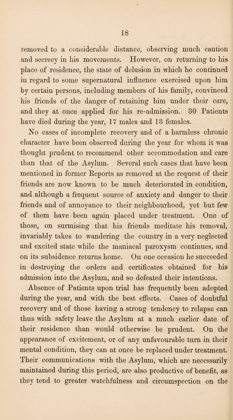 removed to a considerable distance, observing much caution and secrecy in his movements. However, on returning to his place of residence, the state of delusion in which he continued in regard to some supernatural influence exercised upon him by certain persons, including members of his family, convinced his friends of the danger of retaining him under their care, and they at once applied for his re-admission. 30 Patients have died during the year, 17 males and 13 females. No cases of incomplete recovery and of a harmless chronic character have been observed during the year for whom it was thought prudent to recommend other accommodation and care than that of the Asylum. Several such cases that have been mentioned in former Pteports as removed at the request of their friends are now known to be much deteriorated in condition, and although a frequent source of anxiety and danger to their friends and of annoyance to their neighbourhood, yet but few of them have been again placed under treatment. One of those, on surmising that his friends meditate his removal, invariably takes to wandering the country in a very neglected and excited state while the maniacal paroxysm continues, and on its subsidence returns home. On one occasion he succeeded in destroying the orders and certificates obtained for his admission into the Asylum, and so defeated their intentions. Absence of Patients upon trial has frequently been adopted during the year, and with the best effects. Cases of doubtful recovery and of those having a strong tendency to relapse can thus with safety leave the Asylum at a much earlier date of their residence than would otherwise be prudent. On the appearance of excitement, or of any unfavourable turn in their mental condition, they can at once be replaced under treatment. Their communications with the Asylum, which are necessarily maintained during this period, are also productive of benefit, as they tend to greater watchfulness and circumspection on the