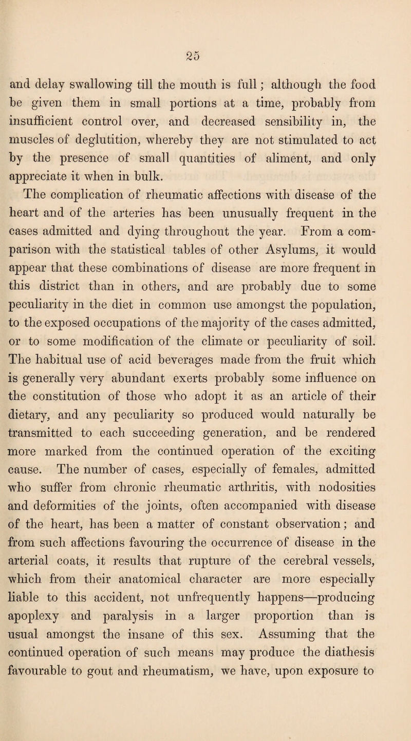 and delay swallowing till the mouth is full; although the food he given them in small portions at a time, probably from insufficient control over, and decreased sensibility in, the muscles of deglutition, whereby they are not stimulated to act by the presence of small quantities of aliment, and only appreciate it when in hulk. The complication of rheumatic affections with disease of the heart and of the arteries has been unusually frequent in the cases admitted and dying throughout the year. From a com¬ parison with the statistical tables of other Asylums, it w7ould appear that these combinations of disease are more frequent in this district than in others, and are probably due to some peculiarity in the diet in common use amongst the population, to the exposed occupations of the majority of the cases admitted, or to some modification of the climate or peculiarity of soil. The habitual use of acid beverages made from the fruit which is generally very abundant exerts probably some influence on the constitution of those who adopt it as an article of their dietary, and any peculiarity so produced would naturally he transmitted to each succeeding generation, and he rendered more marked from the continued operation of the exciting cause. The number of cases, especially of females, admitted who suffer from chronic rheumatic arthritis, with nodosities and deformities of the joints, often accompanied with disease of the heart, has been a matter of constant observation; and from such affections favouring the occurrence of disease in the arterial coats, it results that rupture of the cerebral vessels, which from their anatomical character are more especially liable to this accident, not unfrequently happens—producing apoplexy and paralysis in a larger proportion than is usual amongst the insane of this sex. Assuming that the continued operation of such means may produce the diathesis favourable to gout and rheumatism, we have, upon exposure to