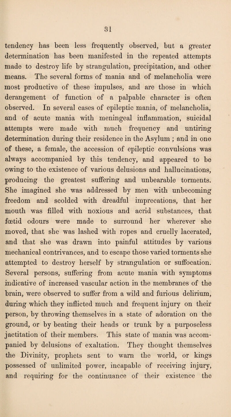 tendency has been less frequently observed, but a greater determination has been manifested in the repeated attempts made to destroy life by strangulation, precipitation, and other means. The several forms of mania and of melancholia were most productive of these impulses, and are those in which derangement of function of a palpable character is often observed. In several cases of epileptic mania, of melancholia, and of acute mania with meningeal inflammation, suicidal attempts were made with much frequency and untiring determination during their residence in the Asylum ; and in one of these, a female, the accession of epileptic convulsions was always accompanied by this tendency, and appeared to he owing to the existence of various delusions and hallucinations, producing the greatest suffering and unbearable torments. She imagined she was addressed by men with unbecoming freedom and scolded with dreadful imprecations, that her mouth was filled with noxious and acrid substances, that foetid odours were made to surround her wherever she moved, that she was lashed with ropes and cruelly lacerated, and that she was drawn into painful attitudes by various mechanical contrivances, and to escape those varied torments she attempted to destroy herself by strangulation or suffocation. Several persons, suffering from acute mania with symptoms indicative of increased vascular action in the membranes of the brain, were observed to suffer from a wild and furious delirium, during which they inflicted much and frequent injury on their person, by throwing themselves in a state of adoration on the ground, or by beating their heads or trunk by a purposeless jactitation of their members. This state of mania was accom¬ panied by delusions of exaltation. They thought themselves the Divinity, prophets sent to warn the world, or kings possessed of unlimited power, incapable of receiving injury, and requiring for the continuance of their existence the