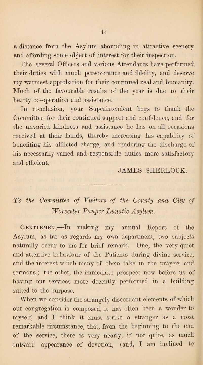 a distance from the Asylum abounding in attractive scenery and affording some object of interest for their inspection. The several Officers and various Attendants have performed their duties with much perseverance and fidelity, and deserve my warmest approbation for their continued zeal and humanity. Much of the favourable results of the year is due to their hearty co-operation and assistance. In conclusion, your Superintendent begs to thank the Committee for their continued support and confidence, and for the unvaried kindness and assistance he has on all occasions received at their hands, thereby increasing his capability of benefiting his afflicted charge, and rendering the discharge of his necessarily varied and responsible duties more satisfactory and efficient. JAMES SHERLOCK. To the Committee of Visitors of the County and City of Worcester Pauper Lunatic Asylum*. Gentlemen,—In making my annual Report of the Asylum, as far as regards my own department, two subjects naturally occur to me for brief remark. One, the very quiet and attentive behaviour of the Patients during divine service, and the interest which many of them take in the prayers and sermons; the other, the immediate prospect now before us of having our services more decently performed in a building suited to the purpose. When we consider the strangely discordant elements of which our congregation is composed, it has often been a wonder to myself, and I think it must strike a stranger as a most remarkable circumstance, that, from the beginning to the end of the service, there is very nearly, if not quite, as much outward appearance of devotion, (and, I am inclined to