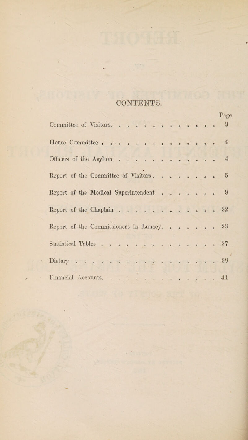 CONTENTS. Page Committee of Visitors. 3 House Committee » * ,.4 Officers of the Asylum . .... ....... . 4 Report, of the Committee of Visitors ........ 5 Report of the Medical Superintendent.9 Report of the Chaplain ............ 22 Report of the Commissioners in Lunacy.23 Statistical Tables .. 27 Dietary ...........39 Financial Accounts 41