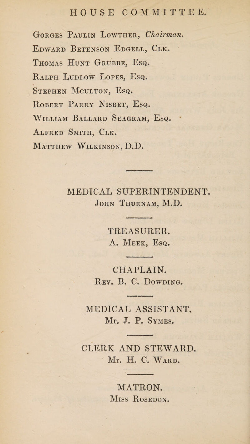 HOUSE COMMI T T E E. Gorges Paulin Lowther, Chairman. Edward Betenson Edgell, Clk. Thomas Hunt Grubbe, Esq. Ralph Ludlow Lopes, Esq. Stephen Moulton, Esq. Robert Parry Nisbet, Esq. William Ballard Seagram, Esq. • Alfred Smith, Clk. Matthew Wilkinson, D,D. MEDICAL SUPERINTENDENT. John Thurnam, M.D. TREASURER. A. Meek, Esq. CHAPLAIN. Rev. B. G. Dowding. MEDICAL ASSISTANT. Mr. J. P. Symes. CLERK AND STEWARD. Mr. H. C. Ward. MATRON. Miss Rosedon.