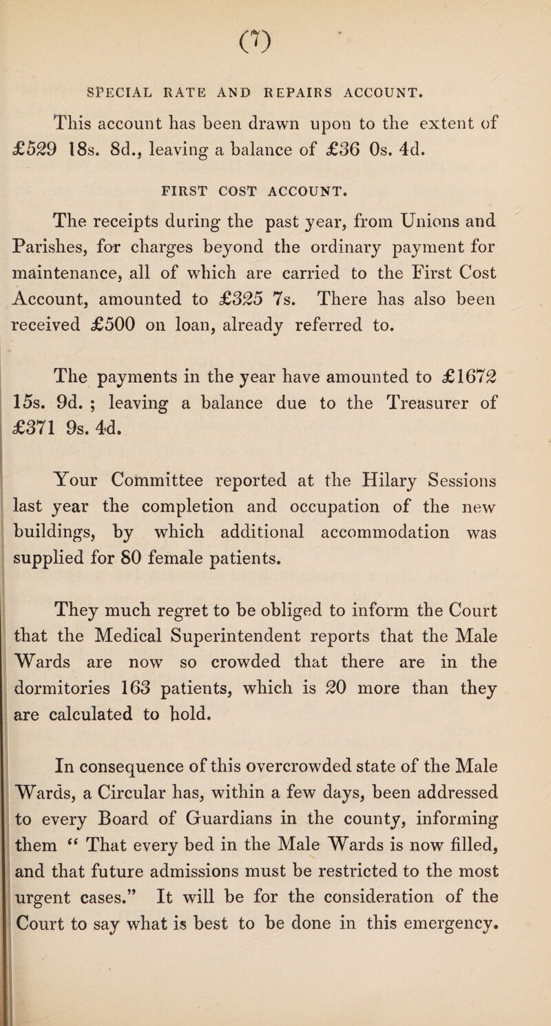 CO SPECIAL RATE AND REPAIRS ACCOUNT. This account has been drawn upon to the extent of £529 18s. 8d.} leaving a balance of £36 Os. 4d. FIRST COST ACCOUNT. The receipts during the past year, from Unions and Parishes, for charges beyond the ordinary payment for maintenance, all of which are carried to the First Cost Account, amounted to £325 7s. There has also been received £500 on loan, already referred to. The payments in the year have amounted to £1672 15s. 9d. ; leaving a balance due to the Treasurer of £371 9s. 4d. Your Committee reported at the Hilary Sessions last year the completion and occupation of the new buildings, by which additional accommodation was supplied for SO female patients. They much regret to be obliged to inform the Court that the Medical Superintendent reports that the Male Wards are now so crowded that there are in the dormitories 163 patients, which is 20 more than they are calculated to hold. In consequence of this overcrowded state of the Male Wards, a Circular has, within a few days, been addressed to every Board of Guardians in the county, informing them “ That every bed in the Male Wards is now filled, and that future admissions must be restricted to the most urgent cases.” It will be for the consideration of the Court to say what is best to be done in this emergency.