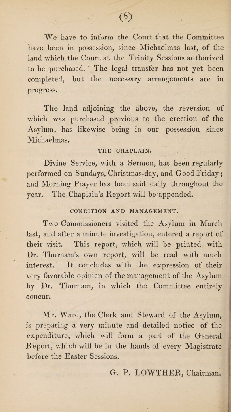 We have to inform the Court that the Committee have been in possession, since Michaelmas last, of the land which the Court at the Trinity Sessions authorized to be purchased. ' The legal transfer has not yet been completed, but the necessary arrangements are in progress. The land adjoining the above, the reversion of which was purchased previous to the erection of the Asylum, has likewise being in our possession since Michaelmas. THE CHAPLAIN. Divine Service, with a Sermon, has been regularly performed on Sundays, Christmas-day, and Good Friday; and Morning Prayer has been said daily throughout the year. The Chaplain’s Report will be appended. CONDITION AND MANAGEMENT. Two Commissioners visited the Asylum in March last, and after a minute investigation, entered a report of their visit. This report, which will be printed with Dr. Thurnam’s own report, will be read with much interest. It concludes with the expression of their very favorable opinion of the management of the Asylum by Dr. Thurnam, in which the Committee entirely concur. Mr. Ward, the Clerk and Steward of the Asylum, is preparing a very minute and detailed notice of the expenditure, which will form a part of the General Report, which will be in the hands of every Magistrate before the Easter Sessions. G. P. LOWTHER, Chairman.