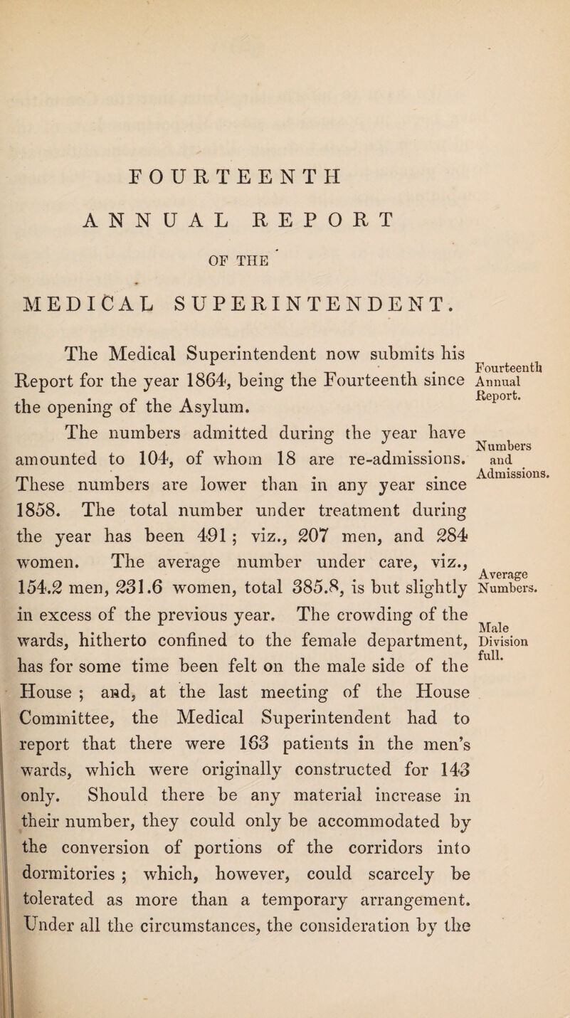 FOURTEENTH ANNUAL REPORT OF THE * MEDICAL SUPERINTENDENT. The Medical Superintendent now submits bis Report for the year 1864, being the Fourteenth since the opening of the Asylum. The numbers admitted during the year have amounted to 104, of whom 18 are re-admissions. These numbers are lower than in any year since 1858. The total number under treatment during the year has been 491 ; viz., 207 men, and 284 women. The average number under care, viz., 154.2 men, 231.6 women, total 385.8, is but slightly in excess of the previous year. The crowding of the wards, hitherto confined to the female department, has for some time been felt on the male side of the House ; and, at the last meeting of the House Committee, the Medical Superintendent had to report that there were 163 patients in the men’s ■ wards, which were originally constructed for 143 only. Should there be any material increase in their number, they could only be accommodated by the conversion of portions of the corridors into dormitories ; which, however, could scarcely be tolerated as more than a temporary arrangement. Under all the circumstances, the consideration by the Fourteenth Annual .Report. Numbers and Admissions. Average Numbers. Male Division full.